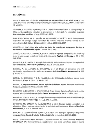 123 - ÁGUA: tratamento, efluentes e lodos
REFERÊNCIAS
AGÊNCIA NACIONAL DE ÁGUAS. Conjuntura nos recursos hídricos no Brasil 2009. p. 1-7,
2009. Disponível em: <http://conjuntura.ana.gov.br/conjuntura/srh_su_s.htm>. Acesso em:
18 jul. 2014.
AGUILERA, S. M.; GILDA, B.; PEDRO, P. et al. Chemical characteruzation of sewage slidges in
Chile and theis potential utilization as amendment to reclaim soils for forestation purposes.
Journal of plant nutrition, v. 30, p. 1993-2003, 2007.
ALMENDRO-CANDEL, M. B.; JORDÁN, M. M.; NAVARRO-PEDREÑO, J. et al. Environmental
evaluation of sewage sludge application to reclaim limestone quarries wastes as soil
amendments. Soil Biology & Biochemistry, v. 39, p. 1328-1332, 2007.
ANDREOLI, C. (Org.). Usos alternativos de lodos de estações de tratamento de água e
estações de tratamento de esgoto. Curitiba: ABES, 2005.
ANDRÉS, P.; MATEOS, E.; TARRASÓN, D. et al. Effects of digested, composted, and thermally
dried sewage sludge on soil microbiota and mesofauna. Applied Soil Ecology, v. 48, p. 236-
242, 2011.
ARADOTTIR, A. L.; HAGEN, D. Ecological restoration: approaches and impacts on vegetation,
soils and society. Advances in Agronomy, v. 120, p. 173-206, 2013.
BARBERA, A. C.; MAUCIERI, C.; CAVALLARO, V. et al. Effects of spreading olive mill
wastewater on soil properties and crops, a review. Agricultural Water Management, v. 119,
p. 43-53, 2013.
BETTIOL, W.; CARVALHO, P. C. T.; FRANCO, B. J. D. C Utilização do lodo de esgoto como
fertilizantes. O solo, v. 75, n. 1, p. 44-54, 1982.
BETTIOL, W. Impacto ambiental do uso agrícola do lodo de esgoto. Empresa Brasileira de
Pesquisa Agropecuária Meio Ambiente, 2000.
BOROWSKI, S.; DOMANSKI, J.; WEATHERLEY, L. Anaerobic co-digestion of swine and poultry
manure with municipal sewage sludge. Waste Management, v. 34, p. 513-521, 2014.
BOROWSKI, S.; WEATHERLEY, L. Co-digestion of solid poultry manure with municipal sewage
sludge. Bioresource Technology, v. 142, p. 345-352, 2013.
BOURIOUG, M.; GIMBERT, F.; ALAOUI-SEHMER, L. et al. Sewage sludge application in a
plantation: Effects on trace metal transfer in soil-plant-snail continuum. Science of the Total
Environment, v. 502, p. 309-314, 2015.
BOVI, M. L. A.; GODOY JÚNIOR, G.; COSTA, E. D. et al. Lodo de esgoto e produção de palmito
em pupunheira. Revista Brasileira de Ciência do Solo, v. 31, n. 1, p. 153-166, 2005.
BRASIL. Ministério do Meio Ambiente. Conselho Nacional do Meio Ambiente. Resolução
CONAMA nº 375. Define critérios e procedimentos para o uso agrícola de lodos de esgoto
 