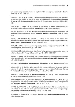 Renata Ribeiro de Araújo, Leonice Seolin Dias e Sandra Medina Benini (Orgs.) - 124
gerados em estações de tratamento de esgoto sanitário e seus produtos derivados. Brasília:
DOU, 2006. n. 167, p. 141-146.
CARDOSO, E. J. B. N.; FORTES NETO, P. Aplicabilidade do biossólido em plantação florestais:
III. Alterações microbiana no solo. In. BETTIOL, W.; CAMARGO, O. (Eds.). Impactos ambiental
do uso agrícola do lodo de esgoto. Jaguariúna-SP: Embrapa Meio Ambiente, 2000. p. 197-
202.
CHEN, Y.; YU, F.; LIANG, S. et al. Utilization of solar energy in sewage sludge composting:
fertilizer effect and application. Waste Management, v. 34, p. 2014-2021, 2014.
CONTIN, M.; GOI, D.; DE NOBILI, M. Land application of aerobic sewage sludge does not
impair methane oxidation rates of soils. Science of the Total Environment, v. 441, p. 10-18,
2012.
CORTÉS, J. M.; LARSSON, E.; JÖNSON, J. A. Study of the uptake of non-steroid anti-
inflammatory drugs in wheat and soybean after application of sewage sludge as a fertilizer.
Science of the Total Environment, v. 449, p. 385-389, 2013.
DAVIS, M. L. Water and wastewater engeneering: design principles and practice. The Mc
Graw Companies, Estados Unidos, p. 1301, 2010.
DOMENE, X.; CÓLON, J.; URAS, M. V. et al. Role of soil properties in sewage sludge toxicity to
soil collembolans. Soil Biology & Biochemistry, v. 42, p. 1982-1990, 2010.
DYNIA, J. F.; SOUZA, M.D. de; BOEIRA, R. C. Lixiviação de nitrato em latossolo cultivado com
milho após aplicações sucessivas de lodo de esgoto. Pesquisa Agropecuária Brasileira, v. 41,
n. 5, p. 855-862, 2006.
EPSTEIN, E. Land application of sewage sludge and biosolids. 64. ed. Lewis Publishers, 2003.
FARIA, C. M. D. R.; Campos, V.P.; Souza, R. M. S. et al. Isolamento e caracterização e
bactérias do lodo de esgoto com potencial antagonismo a nematoides. Ambiência – Revista
do Centro de Ciências Agrárias e Ambientais, v. 2 n. 2, jul/dez. 2006.
FERREIRA, A. C.; ANDREOLI, C. V. Destino final do lodo. In: LARA, A. I. (Org.). Uso e manejo
do lodo de esgoto na agricultura. Curitiba: Prosab, 1999.
FERREIRO-DOMÍNGUEZ, N.; RIGUEIRO-RODRÍGUEZ, A.; MOSQUERA-LOSADA, M. R. Sewage
sludge fertilizer use: implications for soil and plant copper evolution in forest and agronomic
soils. Science of the Total Environment, v. 424, p. 39-47, 2012.
GROTTO, D.; CARNEIRO, M. F. H.; SAUER, E. et al. Evaluation of biochemical and redox
parameters in rats fed with corn grown in soil amended with urban sewage sludge.
Ecotoxicology and Environmental Safety, v. 95, p. 188-194, 2013.
HESPANHOL, I.; CARVALHO, P. C. T.; MALFI, A.J. et al. (Eds.). Biosssólidos na agricultura. São
Paulo: SABESO, 2011.
 
