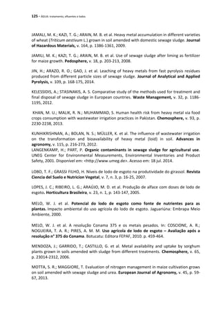 125 - ÁGUA: tratamento, efluentes e lodos
JAMALI, M. K.; KAZI, T. G.; ARAIN, M. B. et al. Heavy metal accumulation in different varieties
of wheat (Triticum aestivum L.) grown in soil amended with domestic sewage sludge. Journal
of Hazardous Materials, v. 164, p. 1386-1361, 2009.
JAMILI, M. K.; KAZI, T. G.; ARAIN, M. B. et al. Use of sewage sludge after liming as fertilizer
for maize growth. Pedosphere, v. 18, p. 203-213, 2008.
JIN, H.; ARAZO, R. O.; GAO, J. et al. Leaching of heavy metals from fast pyrolysis residues
produced from different particle sizes of sewage sludge. Journal of Analytical and Applied
Pyrolysis, v. 109, p. 168-175, 2014.
KELESSIDIS, A.; STASINAKIS, A. S. Comparative study of the methods used for treatment and
final disposal of sewage sludge in European countries. Waste Management, v. 32, p. 1186-
1195, 2012.
KHAN, M. U.; MALIK, R. N.; MUHAMMAD, S. Human health risk from heavy metal via food
crops consumption with wastewater irrigation practices in Pakistan. Chemosphere, v. 93, p.
2230-2238, 2013.
KUNHIKRISHNAN, A.; BOLAN, N. S.; MÜLLER, K. et al. The influence of wastewater irrigation
on the transformation and bioavailability of heavy metal (loid) in soil. Advances in
agronomy, v. 115, p. 216-273, 2012.
LANGENKAMP, H.; PART, P. Organic contaminants in sewage sludge for agricultural use.
UNEG Center for Environmental Measurements, Environmental Inventories and Product
Safety, 2001. Disponível em: <http://www.umeg.de>. Acesso em: 18 jul. 2014.
LOBO, T. F.; GRASSI FILHO, H. Níveis de lodo de esgoto na produtividade do girassol. Revista
Ciencia del Suelo e Nutricíon Vegetal, v. 7, n. 3, p. 16-25, 2007.
LOPES, J. C.; RIBEIRO, L. G.; ARAÚJO, M. D. et al. Produção de alface com doses de lodo de
esgoto. Horticultura Brasileira, v. 23, n. 1, p. 143-147, 2005.
MELO, W. J. et al. Potencial do lodo de esgoto como fonte de nutrientes para as
plantas. Impacto ambiental do uso agrícola do lodo de esgoto. Jaguariúna: Embrapa Meio
Ambiente, 2000.
MELO, W. J. et al. A resolução Conama 375 e os metais pesados. In: COSCIONE, A. R.;
NOGUEIRA, T. A. R.; PIRES, A. M. M. Uso agrícola de lodo de esgoto – Avaliação após a
resolução n° 375 do Conama. Botucatu: Editora FEPAF, 2010. p. 459-464.
MENDOZA, J.; GARRIDO, T.; CASTILLO, G. et al. Metal availability and uptake by sorghum
plants grown in soils amended with sludge from different treatments. Chemosphere, v. 65,
p. 23014-2312, 2006.
MOTTA, S. R.; MAGGIORE, T. Evaluation of nitrogen management in maize cultivation grows
on soil amended with sewage sludge and urea. European Journal of Agronomy, v. 45, p. 59-
67, 2013.
 