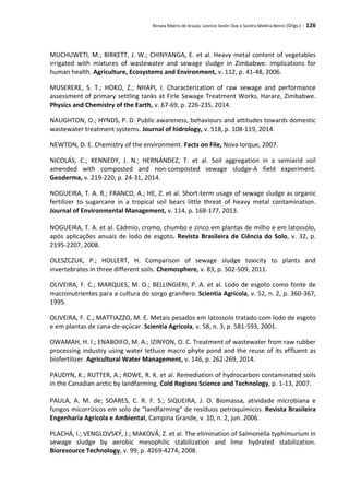Renata Ribeiro de Araújo, Leonice Seolin Dias e Sandra Medina Benini (Orgs.) - 126
MUCHUWETI, M.; BIRKETT, J. W.; CHINYANGA, E. et al. Heavy metal content of vegetables
irrigated with mixtures of wastewater and sewage sludge in Zimbabwe: implications for
human health. Agriculture, Ecosystems and Environment, v. 112, p. 41-48, 2006.
MUSERERE, S. T.; HOKO, Z.; NHAPI, I. Characterization of raw sewage and performance
assessment of primary settling tanks at Firle Sewage Treatment Works, Harare, Zimbabwe.
Physics and Chemistry of the Earth, v. 67-69, p. 226-235, 2014.
NAUGHTON, O.; HYNDS, P. D. Public awareness, behaviours and attitudes towards domestic
wastewater treatment systems. Journal of hidrology, v. 518, p. 108-119, 2014.
NEWTON, D. E. Chemistry of the environment. Facts on File, Nova Iorque, 2007.
NICOLÁS, C.; KENNEDY, J. N.; HERNÁNDEZ, T. et al. Soil aggregation in a semiarid soil
amended with composted and non-composted sewage sludge-A field experiment.
Geoderma, v. 219-220, p. 24-31, 2014.
NOGUEIRA, T. A. R.; FRANCO, A.; HE, Z. et al. Short-term usage of sewage sludge as organic
fertilizer to sugarcane in a tropical soil bears little threat of heavy metal contamination.
Journal of Environmental Management, v. 114, p. 168-177, 2013.
NOGUEIRA, T. A. et al. Cádmio, cromo, chumbo e zinco em plantas de milho e em latossolo,
após aplicações anuais de lodo de esgoto. Revista Brasileira de Ciência do Solo, v. 32, p.
2195-2207, 2008.
OLESZCZUK, P.; HOLLERT, H. Comparison of sewage sludge toxicity to plants and
invertebrates in three different soils. Chemosphere, v. 83, p. 502-509, 2011.
OLIVEIRA, F. C.; MARQUES, M. O.; BELLINGIERI, P. A. et al. Lodo de esgoto como fonte de
macronutrientes para a cultura do sorgo granífero. Scientia Agricola, v. 52, n. 2, p. 360-367,
1995.
OLIVEIRA, F. C.; MATTIAZZO, M. E. Metais pesados em latossolo tratado com lodo de esgoto
e em plantas de cana-de-açúcar. Scientia Agricola, v. 58, n. 3, p. 581-593, 2001.
OWAMAH, H. I.; ENABOIFO, M. A.; IZINYON, O. C. Treatment of wastewater from raw rubber
processing industry using water lettuce macro phyte pond and the reuse of its effluent as
biofertilizer. Agricultural Water Management, v. 146, p. 262-269, 2014.
PAUDYN, K.; RUTTER, A.; ROWE, R. K. et al. Remediation of hydrocarbon contaminated soils
in the Canadian arctic by landfarming, Cold Regions Science and Technology, p. 1-13, 2007.
PAULA, A. M. de; SOARES, C. R. F. S.; SIQUEIRA, J. O. Biomassa, atividade microbiana e
fungos micorrízicos em solo de "landfarming" de resíduos petroquímicos. Revista Brasileira
Engenharia Agrícola e Ambiental, Campina Grande, v. 10, n. 2, jun. 2006.
PLACHÁ, I.; VENGLOVSKÝ, J.; MAKOVÁ, Z. et al. The elimination of Salmonella typhimurium in
sewage sludge by aerobic mesophilic stabilization and lime hydrated stabilization.
Bioresource Technology, v. 99, p. 4269-4274, 2008.
 