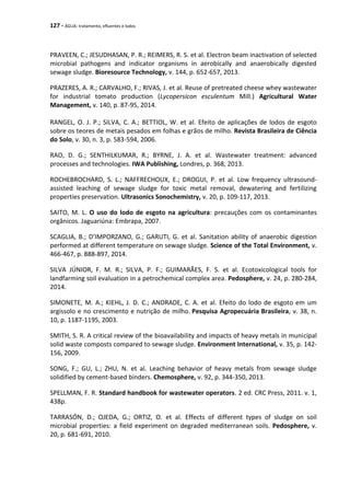 127 - ÁGUA: tratamento, efluentes e lodos
PRAVEEN, C.; JESUDHASAN, P. R.; REIMERS, R. S. et al. Electron beam inactivation of selected
microbial pathogens and indicator organisms in aerobically and anaerobically digested
sewage sludge. Bioresource Technology, v. 144, p. 652-657, 2013.
PRAZERES, A. R.; CARVALHO, F.; RIVAS, J. et al. Reuse of pretreated cheese whey wastewater
for industrial tomato production (Lycopersicon esculentum Mill.) Agricultural Water
Management, v. 140, p. 87-95, 2014.
RANGEL, O. J. P.; SILVA, C. A.; BETTIOL, W. et al. Efeito de aplicações de lodos de esgoto
sobre os teores de metais pesados em folhas e grãos de milho. Revista Brasileira de Ciência
do Solo, v. 30, n. 3, p. 583-594, 2006.
RAO, D. G.; SENTHILKUMAR, R.; BYRNE, J. A. et al. Wastewater treatment: advanced
processes and technologies. IWA Publishing, Londres, p. 368, 2013.
ROCHEBROCHARD, S. L.; NAFFRECHOUX, E.; DROGUI, P. et al. Low frequency ultrasound-
assisted leaching of sewage sludge for toxic metal removal, dewatering and fertilizing
properties preservation. Ultrasonics Sonochemistry, v. 20, p. 109-117, 2013.
SAITO, M. L. O uso do lodo de esgoto na agricultura: precauções com os contaminantes
orgânicos. Jaguariúna: Embrapa, 2007.
SCAGLIA, B.; D’IMPORZANO, G.; GARUTI, G. et al. Sanitation ability of anaerobic digestion
performed at different temperature on sewage sludge. Science of the Total Environment, v.
466-467, p. 888-897, 2014.
SILVA JÚNIOR, F. M. R.; SILVA, P. F.; GUIMARÃES, F. S. et al. Ecotoxicological tools for
landfarming soil evaluation in a petrochemical complex area. Pedosphere, v. 24, p. 280-284,
2014.
SIMONETE, M. A.; KIEHL, J. D. C.; ANDRADE, C. A. et al. Efeito do lodo de esgoto em um
argissolo e no crescimento e nutrição de milho. Pesquisa Agropecuária Brasileira, v. 38, n.
10, p. 1187-1195, 2003.
SMITH, S. R. A critical review of the bioavailability and impacts of heavy metals in municipal
solid waste composts compared to sewage sludge. Environment International, v. 35, p. 142-
156, 2009.
SONG, F.; GU, L.; ZHU, N. et al. Leaching behavior of heavy metals from sewage sludge
solidified by cement-based binders. Chemosphere, v. 92, p. 344-350, 2013.
SPELLMAN, F. R. Standard handbook for wastewater operators. 2 ed. CRC Press, 2011. v. 1,
438p.
TARRASÓN, D.; OJEDA, G.; ORTIZ, O. et al. Effects of different types of sludge on soil
microbial properties: a field experiment on degraded mediterranean soils. Pedosphere, v.
20, p. 681-691, 2010.
 