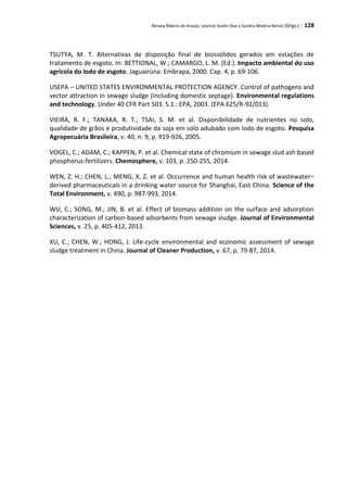 Renata Ribeiro de Araújo, Leonice Seolin Dias e Sandra Medina Benini (Orgs.) - 128
TSUTYA, M. T. Alternativas de disposição final de biossólidos gerados em estações de
tratamento de esgoto. In: BETTIONAL, W.; CAMARGO, L. M. (Ed.). Impacto ambiental do uso
agrícola do lodo de esgoto. Jaguairúna: Embrapa, 2000. Cap. 4, p. 69-106.
USEPA – UNITED STATES ENVIRONMENTAL PROTECTION AGENCY. Control of pathogens and
vector attraction in sewage sludge (including domestic septage). Environmental regulations
and technology. Under 40 CFR Part 503. S.1.: EPA, 2003. (EPA 625/R-92/013).
VIEIRA, R. F.; TANAKA, R. T.; TSAI, S. M. et al. Disponibilidade de nutrientes no solo,
qualidade de grãos e produtividade da soja em solo adubado com lodo de esgoto. Pesquisa
Agropecuária Brasileira, v. 40, n. 9, p. 919-926, 2005.
VOGEL, C.; ADAM, C.; KAPPEN, P. et al. Chemical state of chromium in sewage slud ash based
phosphorus-fertilizers. Chemosphere, v. 103, p. 250-255, 2014.
WEN, Z. H.; CHEN, L.; MENG, X. Z. et al. Occurrence and human health risk of wastewater–
derived pharmaceuticals in a drinking water source for Shanghai, East China. Science of the
Total Environment, v. 490, p. 987-993, 2014.
WU, C.; SONG, M.; JIN, B. et al. Effect of biomass addition on the surface and adsorption
characterization of carbon-based adsorbents from sewage sludge. Journal of Environmental
Sciences, v. 25, p. 405-412, 2013.
XU, C.; CHEN, W.; HONG, J. Life-cycle environmental and economic assessment of sewage
sludge treatment in China. Journal of Cleaner Production, v. 67, p. 79-87, 2014.
 