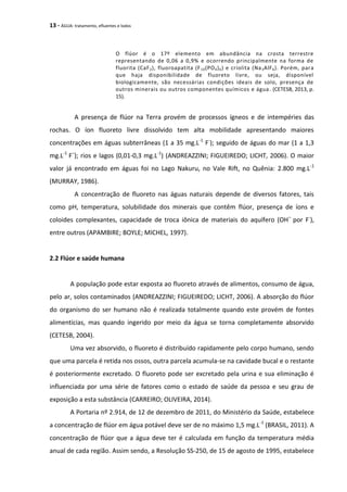 13 - ÁGUA: tratamento, efluentes e lodos
O flúor é o 17º elemento em abundância na crosta terrestre
representando de 0,06 a 0,9% e ocorrendo principalmente na forma de
fluorita (CaF2), fluoroapatita (F10(PO4)6) e criolita (Na3AlF6). Porém, para
que haja disponibilidade de fluoreto livre, ou seja, disponível
biologicamente, são necessárias condições ideais de solo, presença de
outros minerais ou outros componentes químicos e água. (CETESB, 2013, p.
15).
A presença de flúor na Terra provém de processos ígneos e de intempéries das
rochas. O íon fluoreto livre dissolvido tem alta mobilidade apresentando maiores
concentrações em águas subterrâneas (1 a 35 mg.L-1
F-
); seguido de águas do mar (1 a 1,3
mg.L-1
F–
); rios e lagos (0,01-0,3 mg.L-1
) (ANDREAZZINI; FIGUEIREDO; LICHT, 2006). O maior
valor já encontrado em águas foi no Lago Nakuru, no Vale Rift, no Quênia: 2.800 mg.L-1
(MURRAY, 1986).
A concentração de fluoreto nas águas naturais depende de diversos fatores, tais
como pH, temperatura, solubilidade dos minerais que contêm flúor, presença de íons e
coloides complexantes, capacidade de troca iônica de materiais do aquífero (OH–
por F-
),
entre outros (APAMBIRE; BOYLE; MICHEL, 1997).
2.2 Flúor e saúde humana
A população pode estar exposta ao fluoreto através de alimentos, consumo de água,
pelo ar, solos contaminados (ANDREAZZINI; FIGUEIREDO; LICHT, 2006). A absorção do flúor
do organismo do ser humano não é realizada totalmente quando este provém de fontes
alimentícias, mas quando ingerido por meio da água se torna completamente absorvido
(CETESB, 2004).
Uma vez absorvido, o fluoreto é distribuído rapidamente pelo corpo humano, sendo
que uma parcela é retida nos ossos, outra parcela acumula-se na cavidade bucal e o restante
é posteriormente excretado. O fluoreto pode ser excretado pela urina e sua eliminação é
influenciada por uma série de fatores como o estado de saúde da pessoa e seu grau de
exposição a esta substância (CARREIRO; OLIVEIRA, 2014).
A Portaria nº 2.914, de 12 de dezembro de 2011, do Ministério da Saúde, estabelece
a concentração de flúor em água potável deve ser de no máximo 1,5 mg.L-1
(BRASIL, 2011). A
concentração de flúor que a água deve ter é calculada em função da temperatura média
anual de cada região. Assim sendo, a Resolução SS-250, de 15 de agosto de 1995, estabelece
 