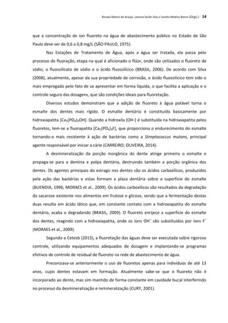 Renata Ribeiro de Araújo, Leonice Seolin Dias e Sandra Medina Benini (Orgs.) - 14
que a concentração de íon fluoreto na água de abastecimento público no Estado de São
Paulo deve ser de 0,6 a 0,8 mg/L (SÃO PAULO, 1975).
Nas Estações de Tratamento de Água, após a água ser tratada, ela passa pelo
processo de fluoração, etapa na qual é aficionado o flúor, onde são utilizados o fluoreto de
sódio, o fluossilicato de sódio e o ácido fluossilícico (BRASIL, 2006). De acordo com Silva
(2008), atualmente, apesar da sua propriedade de corrosão, o ácido fluossilícico tem sido o
mais empregado pelo fato de se apresentar em forma líquida, o que facilita a aplicação e o
controle seguro das dosagens, que são condições ideais para fluoretação.
Diversos estudos demonstram que a adição de fluoreto à água potável torna o
esmalte dos dentes mais rígido. O esmalte dentário é constituído basicamente por
hidroxiapatita [Ca5(PO4)3OH]. Quando a hidroxila [OH-] é substituída na hidroxiapatita pelos
fluoretos, tem-se a fluorapatita [Ca5(PO4)3F], que proporciona o endurecimento do esmalte
tornando-o mais resistente à ação de bactérias como a Streptococcus mutans, principal
agente responsável por iniciar a cárie (CARREIRO; OLIVEIRA, 2014).
A desmineralização da porção inorgânica do dente atinge primeiro o esmalte e
propaga-se para a dentina e polpa dentária, destruindo também a porção orgânica dos
dentes. Os agentes principais do estrago nos dentes são os ácidos carboxílicos, produzidos
pela ação das bactérias e estas formam a placa dentária sobre a superfície do esmalte
(BUENDIA, 1996; MORAES et al., 2009). Os ácidos carboxílicos são resultados da degradação
da sacarose existente nos alimentos em frutose e glicose, sendo que a fermentação destas
duas resulta em ácido lático que, em constante contato com a hidroxiapatita do esmalte
dentário, acaba o degradando (BRASIL, 2009). O fluoreto enrijece a superfície do esmalte
dos dentes, reagindo com a hidroxiapatita, onde os íons OH–
são substituídos por íons F–
(MORAES et al., 2009).
Segundo a Cetesb (2013), a fluoretação das águas deve ser executada sobre rigoroso
controle, utilizando equipamentos adequados de dosagem e implantando-se programas
efetivos de controle de residual de fluoreto na rede de abastecimento de água.
Preconizava-se anteriormente o uso de fluoretos apenas para indivíduos de até 13
anos, cujos dentes estavam em formação. Atualmente sabe-se que o fluoreto não é
incorporado ao dente, mas sim mantido de forma constante em cavidade bucal interferindo
no processo da desmineralização e remineralização (CURY, 2001).
 