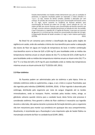 15 - ÁGUA: tratamento, efluentes e lodos
Estudos desenvolvidos nos Estados Unidos demonstram que, para as condições lá
existentes, os seguintes resultados podem ser esperados: o índice utilizado é o
"c.p.o.", ou seja, número de dentes cariados, perdidos e obturados por cem
crianças. Os estudos são conclusivos de que para concentrações de fluoreto acima
de 1,5 mg/L, ocorre aumento na incidência da fluorose dentária; para
concentrações de fluoreto da ordem de 1,0 mg/L, ocorre redução do c.p.o. da
ordem de 60% sem ocorrer fluorose; para concentrações de fluoreto menores que
1,0 mg/L, ocorrem menores reduções percentuais na redução da cárie. Na verdade,
o que é necessária é a ingestão de 1,5 mg/dia de fluoreto, o que para um consumo
de água de 1,2 a 1,6 litros por dia, resulta em concentrações da ordem de 1,0 mg/L.
A Organização Mundial de Saúde considera 1,5 mg/L o valor máximo permissível.
(CETESB, 2013).
No Brasil há um consenso para orientar a classificação das águas pelos órgãos de
vigilância em saúde, onde são avaliados critérios do risco-benefício para avaliar a adequação
dos teores de flúor em águas em função de temperatura do local. A melhor combinação
risco-benefício ocorre na faixa de 0,65 a 0,94 mg F/L para localidades onde as médias das
temperaturas máximas anuais se situam abaixo de 26,3 o
C; na faixa de 0,55 a 0,84 mg F/L é
para localidades onde as médias das temperaturas máximas anuais se situam entre 26,3 o
C e
32,5 o
C e na faixa de 0,45 a 0,74 mg F/L para localidades onde as médias das temperaturas
máximas anuais se situam acima de 32,5 o
C(CECOL-USP, 2011).
2.3 Flúor sistêmico
Os fluoretos podem ser administrados pela via sistêmica e pela tópica. Entre os
métodos sistêmicos estão os suplementos, a água, o sal, o leite e o açúcar fluoretados; que
são ingeridos pelo indivíduo (CARREIRO; OLIVEIRA, 2014). O flúor ingerido é absorvido pelo
estômago, distribuído pelo organismo por meio do sangue chegando até os tecidos
mineralizadores, onde se incorpora. Porém, reciclado pelos tecidos moles, atinge, as
glândulas salivares quando retorna para a cavidade bucal, desta forma este processo é
considerado sistêmico. Para garantir o efeito do flúor sistêmico é necessária sua ingestão
durante a vida toda, não apenas durante o processo de formação dentária, pois o organismo
não tem mecanismo para manter sua constância em quaisquer dos seus compartimentos.
Atualmente, é reconhecido que a fluoretação é uma importante ação de Saúde Pública na
manutenção constante do flúor na cavidade bucal (CURY, 2001).
 
