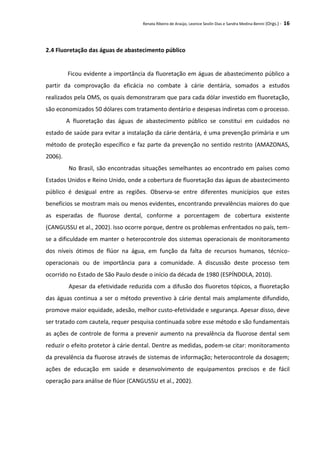 Renata Ribeiro de Araújo, Leonice Seolin Dias e Sandra Medina Benini (Orgs.) - 16
2.4 Fluoretação das águas de abastecimento público
Ficou evidente a importância da fluoretação em águas de abastecimento público a
partir da comprovação da eficácia no combate à cárie dentária, somados a estudos
realizados pela OMS, os quais demonstraram que para cada dólar investido em fluoretação,
são economizados 50 dólares com tratamento dentário e despesas indiretas com o processo.
A fluoretação das águas de abastecimento público se constitui em cuidados no
estado de saúde para evitar a instalação da cárie dentária, é uma prevenção primária e um
método de proteção específico e faz parte da prevenção no sentido restrito (AMAZONAS,
2006).
No Brasil, são encontradas situações semelhantes ao encontrado em países como
Estados Unidos e Reino Unido, onde a cobertura de fluoretação das águas de abastecimento
público é desigual entre as regiões. Observa-se entre diferentes municípios que estes
benefícios se mostram mais ou menos evidentes, encontrando prevalências maiores do que
as esperadas de fluorose dental, conforme a porcentagem de cobertura existente
(CANGUSSU et al., 2002). Isso ocorre porque, dentre os problemas enfrentados no país, tem-
se a dificuldade em manter o heterocontrole dos sistemas operacionais de monitoramento
dos níveis ótimos de flúor na água, em função da falta de recursos humanos, técnico-
operacionais ou de importância para a comunidade. A discussão deste processo tem
ocorrido no Estado de São Paulo desde o início da década de 1980 (ESPÍNDOLA, 2010).
Apesar da efetividade reduzida com a difusão dos fluoretos tópicos, a fluoretação
das águas continua a ser o método preventivo à cárie dental mais amplamente difundido,
promove maior equidade, adesão, melhor custo-efetividade e segurança. Apesar disso, deve
ser tratado com cautela, requer pesquisa continuada sobre esse método e são fundamentais
as ações de controle de forma a prevenir aumento na prevalência da fluorose dental sem
reduzir o efeito protetor à cárie dental. Dentre as medidas, podem-se citar: monitoramento
da prevalência da fluorose através de sistemas de informação; heterocontrole da dosagem;
ações de educação em saúde e desenvolvimento de equipamentos precisos e de fácil
operação para análise de flúor (CANGUSSU et al., 2002).
 
