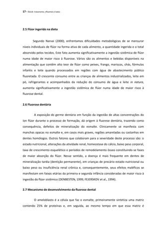17 - ÁGUA: tratamento, efluentes e lodos
2.5 Flúor ingerido na dieta
Segundo Narvai (2000), enfrentamos dificuldades metodológicas de se mensurar
níveis individuais de flúor na forma ativa de cada alimento, a quantidade ingerida e o total
absorvido pelos tecidos. Este fato aumenta significativamente a ingestão sistêmica de flúor
numa idade de maior risco à fluorose. Vários são os alimentos e bebidas disponíveis na
alimentação que contêm alto teor de flúor como peixes, frango, mariscos, chás, fórmulas
infantis e leite quando processados em regiões com água de abastecimento público
fluoretada. O crescente consumo entre as crianças de alimentos industrializados, leite em
pó, refrigerantes e acompanhados da redução do consumo de água e leite in natura,
aumenta significativamente a ingestão sistêmica de flúor numa idade de maior risco à
fluorose dental.
2.6 Fluorose dentária
A exposição do germe dentário em função da ingestão de altas concentrações do
íon flúor durante o processo de formação, dá origem à fluorese dentária, trazendo como
consequência, defeitos de mineralização do esmalte. Clinicamente se manifesta com
manchas opacas no esmalte e, em casos mais graves, regiões amareladas ou castanhas em
dentes homólogos. Outros fatores que colaboram para a severidade deste processo são: o
estado nutricional, alterações da atividade renal, homeostase do cálcio, baixo peso corporal,
taxa de crescimento esquelético e períodos de remodelamento ósseo constituindo-se fases
de maior absorção do flúor. Nesse sentido, a doença é mais frequente em dentes de
mineralização tardia (dentição permanente), em crianças de precário estado nutricional ou
baixo peso ou insuficiência renal crônica e, consequentemente, seus efeitos maléficos se
manifestam em faixas etárias da primeira e segunda infância consideradas de maior risco à
ingestão do flúor sistêmico (DENBESTEN, 1999; FEJERSKOV et al., 1994).
2.7 Mecanismo de desenvolvimento da fluorose dental
O ameloblasto é a célula que faz o esmalte, primeiramente sintetiza uma matriz
contendo 25% de proteínas e, em seguida, ao mesmo tempo em que essa matriz é
 