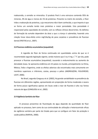 Renata Ribeiro de Araújo, Leonice Seolin Dias e Sandra Medina Benini (Orgs.) - 18
reabsorvida, o esmalte se mineraliza. O produto final é uma estrutura contendo 95% de
minerais, 4% de água e menos de 1% de proteínas. Presente na matriz do esmalte, o flúor
inibe a reabsorção de proteínas, cujo mecanismo não é bem conhecido, o que importa é que
se forma um esmalte tendo mais proteínas e maior porosidade. Esta porosidade é
responsável pelas opacidades do esmalte, com os reflexos clínicos decorrentes. Os defeitos
de formação do esmalte dependem da dose a que a criança é submetida, havendo uma
relação linear dose-efeito entre mgF/dia/kg de peso corpóreo e prevalência de fluorose
dental (FREITAS et al., 2007).
2.8 Fluorose endêmica acumulativa (esqueletal)
A ingestão de flúor de forma continuada em quantidades acima do que se é
recomendado segundo legislação vigente, sendo maiores que 3 ou 4 mg. L-1
F–
por dia, pode
provocar a fluorose acumulativa (esqueletal), causando o endurecimento ou aumento da
densidade óssea. Se apresenta endêmica em 25 países no mundo, principalmente na China,
México, Índia e Argentina, onde os efeitos adversos são encontrados mais comumente em
membros superiores e inferiores, costas, pescoço e pélvis (ANDREAZZINI; FIGUEIREDO;
LICHT, 2006).
No Brasil, segundo Cangussu et al. (2002), há grande variabilidade na prevalência da
fluorose em diferentes regiões, apresentando em proporções de forma moderada e severa
de forma pouco significativa apenas em locais onde o teor de fluoreto é alto nas fontes
naturais de água (CANGUSSU et al., 2002).
2.9 Vigilância Sanitária do flúor
O processo preventivo de fluoretação da água depende da quantidade de flúor
aplicado no processo, bem como da sua continuidade de utilização e heterocontrole eficaz
da vigilância sanitária por parte do Estado para que se configure em fator de proteção à
saúde pública (NARVAL, 2000).
 