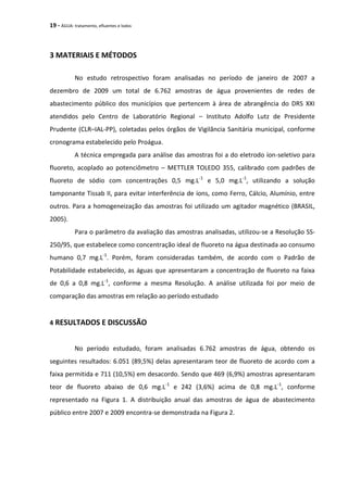 19 - ÁGUA: tratamento, efluentes e lodos
3 MATERIAIS E MÉTODOS
No estudo retrospectivo foram analisadas no período de janeiro de 2007 a
dezembro de 2009 um total de 6.762 amostras de água provenientes de redes de
abastecimento público dos municípios que pertencem à área de abrangência do DRS XXI
atendidos pelo Centro de Laboratório Regional – Instituto Adolfo Lutz de Presidente
Prudente (CLR–IAL-PP), coletadas pelos órgãos de Vigilância Sanitária municipal, conforme
cronograma estabelecido pelo Proágua.
A técnica empregada para análise das amostras foi a do eletrodo íon-seletivo para
fluoreto, acoplado ao potenciômetro – METTLER TOLEDO 355, calibrado com padrões de
fluoreto de sódio com concentrações 0,5 mg.L-1
e 5,0 mg.L-1
, utilizando a solução
tamponante Tissab II, para evitar interferência de íons, como Ferro, Cálcio, Alumínio, entre
outros. Para a homogeneização das amostras foi utilizado um agitador magnético (BRASIL,
2005).
Para o parâmetro da avaliação das amostras analisadas, utilizou-se a Resolução SS-
250/95, que estabelece como concentração ideal de fluoreto na água destinada ao consumo
humano 0,7 mg.L-1
. Porém, foram consideradas também, de acordo com o Padrão de
Potabilidade estabelecido, as águas que apresentaram a concentração de fluoreto na faixa
de 0,6 a 0,8 mg.L-1
, conforme a mesma Resolução. A análise utilizada foi por meio de
comparação das amostras em relação ao período estudado
4 RESULTADOS E DISCUSSÃO
No período estudado, foram analisadas 6.762 amostras de água, obtendo os
seguintes resultados: 6.051 (89,5%) delas apresentaram teor de fluoreto de acordo com a
faixa permitida e 711 (10,5%) em desacordo. Sendo que 469 (6,9%) amostras apresentaram
teor de fluoreto abaixo de 0,6 mg.L-1
e 242 (3,6%) acima de 0,8 mg.L-1
, conforme
representado na Figura 1. A distribuição anual das amostras de água de abastecimento
público entre 2007 e 2009 encontra-se demonstrada na Figura 2.
 