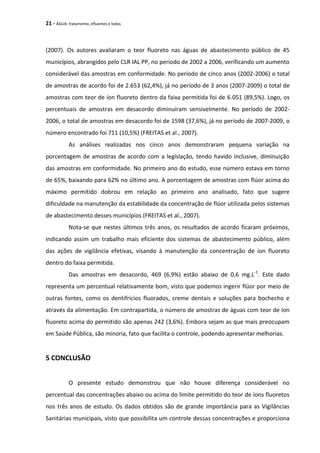 21 - ÁGUA: tratamento, efluentes e lodos
(2007). Os autores avaliaram o teor fluoreto nas águas de abastecimento público de 45
municípios, abrangidos pelo CLR IAL PP, no período de 2002 a 2006, verificando um aumento
considerável das amostras em conformidade. No período de cinco anos (2002-2006) o total
de amostras de acordo foi de 2.653 (62,4%), já no período de 3 anos (2007-2009) o total de
amostras com teor de íon fluoreto dentro da faixa permitida foi de 6.051 (89,5%). Logo, os
percentuais de amostras em desacordo diminuíram sensivelmente. No período de 2002-
2006, o total de amostras em desacordo foi de 1598 (37,6%), já no período de 2007-2009, o
número encontrado foi 711 (10,5%) (FREITAS et al., 2007).
As análises realizadas nos cinco anos demonstraram pequena variação na
porcentagem de amostras de acordo com a legislação, tendo havido inclusive, diminuição
das amostras em conformidade. No primeiro ano do estudo, esse número estava em torno
de 65%, baixando para 62% no último ano. A porcentagem de amostras com flúor acima do
máximo permitido dobrou em relação ao primeiro ano analisado, fato que sugere
dificuldade na manutenção da estabilidade da concentração de flúor utilizada pelos sistemas
de abastecimento desses municípios (FREITAS et al., 2007).
Nota-se que nestes últimos três anos, os resultados de acordo ficaram próximos,
indicando assim um trabalho mais eficiente dos sistemas de abastecimento público, além
das ações de vigilância efetivas, visando à manutenção da concentração de íon fluoreto
dentro do faixa permitida.
Das amostras em desacordo, 469 (6,9%) estão abaixo de 0,6 mg.L-1
. Este dado
representa um percentual relativamente bom, visto que podemos ingerir flúor por meio de
outras fontes, como os dentifrícios fluorados, creme dentais e soluções para bochecho e
através da alimentação. Em contrapartida, o número de amostras de águas com teor de íon
fluoreto acima do permitido são apenas 242 (3,6%). Embora sejam as que mais preocupam
em Saúde Pública, são minoria, fato que facilita o controle, podendo apresentar melhorias.
5 CONCLUSÃO
O presente estudo demonstrou que não houve diferença considerável no
percentual das concentrações abaixo ou acima do limite permitido do teor de íons fluoretos
nos três anos de estudo. Os dados obtidos são de grande importância para as Vigilâncias
Sanitárias municipais, visto que possibilita um controle dessas concentrações e proporciona
 