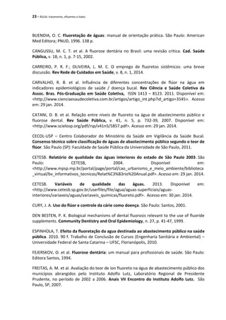23 - ÁGUA: tratamento, efluentes e lodos
BUENDIA, O. C. Fluoretação de águas: manual de orientação prática. São Paulo: American
Med Editora; PNUD, 1996. 138 p.
CANGUSSU, M. C. T. et al. A fluorose dentária no Brasil: uma revisão crítica. Cad. Saúde
Pública, v. 18, n. 1, p. 7-15, 2002.
CARREIRO, P. R. F.; OLIVEIRA, L. M. C. O emprego de fluoretos sistêmicos: uma breve
discussão. Rev Rede de Cuidados em Saúde, v. 8, n. 1, 2014.
CARVALHO, R. B. et al. Influência de diferentes concentrações de flúor na água em
indicadores epidemiológicos de saúde / doença bucal. Rev Ciência e Saúde Coletiva da
Assoc. Bras. Pós-Graduação em Saúde Coletiva, ISSN 1413 – 8123. 2011. Disponível em:
<http://www.cienciaesaudecoletiva.com.br/artigos/artigo_int.php?id_artigo=3545>. Acesso
em: 29 jan. 2014.
CATANI, D. B. et al. Relação entre níveis de fluoreto na água de abastecimento público e
fluorose dental. Rev Saúde Pública, v. 41, n. 5, p. 732-39, 2007. Disponível em:
<http://www.scielosp.org/pdf/rsp/v41n5/5857.pdf>. Acesso em: 29 jan. 2014.
CECOL-USP – Centro Colaborador do Ministério da Saúde em Vigilância da Saúde Bucal.
Consenso técnico sobre classificação de águas de abastecimento público segundo o teor de
flúor. São Paulo (SP): Faculdade de Saúde Pública da Universidade de São Paulo, 2011.
CETESB. Relatório de qualidade das águas interiores do estado de São Paulo 2003. São
Paulo: CETESB, 2004. Disponível em:
<http://www.mpsp.mp.br/portal/page/portal/cao_urbanismo_e_meio_ambiente/biblioteca
_virtual/bv_informativos_tecnicos/Relat%C3%B3rio%20Anual.pdf>. Acesso em: 29 jan. 2014.
CETESB. Variáveis de qualidade das águas. 2013. Disponível em:
<http://www.cetesb.sp.gov.br/userfiles/file/agua/aguas-superficiais/aguas-
interiores/variaveis/aguas/variaveis_quimicas/fluoreto.pdf>. Acesso em: 30 jan. 2014.
CURY, J. A. Uso do flúor e controle da cárie como doença. São Paulo: Santos, 2001.
DEN BESTEN, P. K. Biological mechanisms of dental fluorosis relevant to the use of fluoride
supplements. Community Dentistry and Oral Epidemiology, n. 27, p. 41-47, 1999.
ESPINHOLA, T. Efeito da fluoretação da agua destinada ao abastecimento público na saúde
pública. 2010. 90 f. Trabalho de Conclusão de Cursos (Engenharia Sanitária e Ambiental) –
Universidade Federal de Santa Catarina – UFSC, Florianópolis, 2010.
FEJERSKOV, O. et al. Fluorose dentária: um manual para profissionais de saúde. São Paulo:
Editora Santos, 1994.
FREITAS, A. M. et al. Avaliação do teor de íon fluoreto na água de abastecimento público dos
municípios abrangidos pelo Instituto Adolfo Lutz, Laboratório Regional de Presidente
Prudente, no período de 2002 a 2006. Anais VII Encontro do Instituto Adolfo Lutz. São
Paulo, SP, 2007.
 