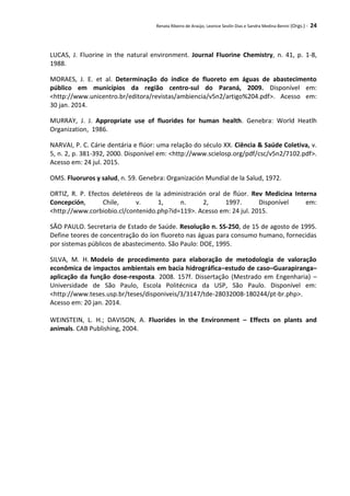 Renata Ribeiro de Araújo, Leonice Seolin Dias e Sandra Medina Benini (Orgs.) - 24
LUCAS, J. Fluorine in the natural environment. Journal Fluorine Chemistry, n. 41, p. 1-8,
1988.
MORAES, J. E. et al. Determinação do índice de fluoreto em águas de abastecimento
público em municípios da região centro-sul do Paraná, 2009. Disponível em:
<http://www.unicentro.br/editora/revistas/ambiencia/v5n2/artigo%204.pdf>. Acesso em:
30 jan. 2014.
MURRAY, J. J. Appropriate use of fluorides for human health. Genebra: World Heatlh
Organization, 1986.
NARVAI, P. C. Cárie dentária e flúor: uma relação do século XX. Ciência & Saúde Coletiva, v.
5, n. 2, p. 381-392, 2000. Disponível em: <http://www.scielosp.org/pdf/csc/v5n2/7102.pdf>.
Acesso em: 24 jul. 2015.
OMS. Fluoruros y salud, n. 59. Genebra: Organización Mundial de la Salud, 1972.
ORTIZ, R. P. Efectos deletéreos de la administración oral de ﬂúor. Rev Medicina Interna
Concepción, Chile, v. 1, n. 2, 1997. Disponível em:
<http://www.corbiobio.cl/contenido.php?id=119>. Acesso em: 24 jul. 2015.
SÃO PAULO. Secretaria de Estado de Saúde. Resolução n. SS-250, de 15 de agosto de 1995.
Define teores de concentração do íon fluoreto nas águas para consumo humano, fornecidas
por sistemas públicos de abastecimento. São Paulo: DOE, 1995.
SILVA, M. H. Modelo de procedimento para elaboração de metodologia de valoração
econômica de impactos ambientais em bacia hidrográfica–estudo de caso–Guarapiranga–
aplicação da função dose-resposta. 2008. 157f. Dissertação (Mestrado em Engenharia) –
Universidade de São Paulo, Escola Politécnica da USP, São Paulo. Disponível em:
<http://www.teses.usp.br/teses/disponiveis/3/3147/tde-28032008-180244/pt-br.php>.
Acesso em: 20 jan. 2014.
WEINSTEIN, L. H.; DAVISON, A. Fluorides in the Environment – Effects on plants and
animals. CAB Publishing, 2004.
 