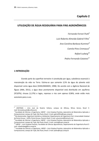 25 - ÁGUA: tratamento, efluentes e lodos
Capítulo 2
UTILIZAÇÃO DE ÁGUA RESIDUÁRIA PARA FINS AGRONÔMICOS
Fernando Ferrari Putti6
Luís Roberto Almeida Gabriel Filho7
Ana Carolina Barbosa Kummer8
Camila Pires Cremasco9
Rafael Ludwig10
Pedro Fernando Cataneo11
1 INTRODUÇÃO
Grande parte da superfície terrestre é constituída por água, substância essencial à
manutenção da vida na Terra. Estima-se que somente 2,5% da água do planeta está
disponível como água doce (SHIKLOMANOV, 1998). De acordo com a Agência Nacional de
Águas (ANA, 2011), a água doce prontamente disponível está distribuída em aquíferos
(97,87%), chuvas (1,17%) e lagos, represas e rios com apenas 0,96%, onde estão mais
acessíveis para o uso.
6
UNIFENAS – Univ José do Rosário Vellano, campus de Alfenas, Minas Gerais, Brasil E-
mail: fernando.putti@unifenas.br
7
Faculdade de Ciências e Engenharia, UNESP – Univ Estadual Paulista, Laboratório de Matemática Aplicada e
Computacional, campus de Tupã, São Paulo, Brasil. E-mail: gabrielfilho@tupa.unesp.br
8
Pós-doutoranda, Engenharia Sanitária e Ambiental, Departamento de Engenharia Civil, Universidade Estadual
de Ponta Grossa – UEPG, Ponta Grossa, Paraná, Brasil. E-mail: ackummer@hotmail.com
9
Faculdade de Ciências e Engenharia, UNESP – Univ Estadual Paulista, Laboratório de Matemática Aplicada e
Computacional, campus de Tupã, São Paulo, Brasil. E-mail: camila@tupa.unesp.br
10
UNESP – Univ Estadual Paulista, Faculdade de Ciências Agronômicas, Departamento de Engenharia Rural E-
mail: rafaelludwig@fca.unesp.br
11
Faculdade de Ciências e Engenharia, UNESP – Univ Estadual Paulista, Laboratório de Matemática Aplicada e
Computacional, campus de Tupã, São Paulo, Brasil. E-mail: pedro@tupa.unesp.br
 