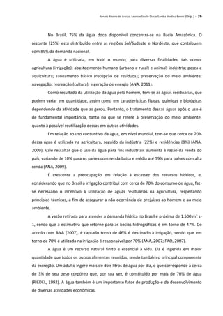 Renata Ribeiro de Araújo, Leonice Seolin Dias e Sandra Medina Benini (Orgs.) - 26
No Brasil, 75% da água doce disponível concentra-se na Bacia Amazônica. O
restante (25%) está distribuído entre as regiões Sul/Sudeste e Nordeste, que contribuem
com 89% da demanda nacional.
A água é utilizada, em todo o mundo, para diversas finalidades, tais como:
agricultura (irrigação); abastecimento humano (urbano e rural) e animal; indústria; pesca e
aquicultura; saneamento básico (recepção de resíduos); preservação do meio ambiente;
navegação; recreação (cultura); e geração de energia (ANA, 2011).
Como resultado da utilização da água pelo homem, tem-se as águas residuárias, que
podem variar em quantidade, assim como em características físicas, químicas e biológicas
dependendo da atividade que as gerou. Portanto, o tratamento dessas águas após o uso é
de fundamental importância, tanto no que se refere à preservação do meio ambiente,
quanto à possível reutilização dessas em outras atividades.
Em relação ao uso consuntivo da água, em nível mundial, tem-se que cerca de 70%
dessa água é utilizada na agricultura, seguido da indústria (22%) e residências (8%) (ANA,
2009). Vale ressaltar que o uso da água para fins industriais aumenta à razão da renda do
país, variando de 10% para os países com renda baixa e média até 59% para países com alta
renda (ANA, 2009).
É crescente a preocupação em relação à escassez dos recursos hídricos, e,
considerando que no Brasil a irrigação contribui com cerca de 70% do consumo de água, faz-
se necessário o incentivo à utilização de águas residuárias na agricultura, respeitando
princípios técnicos, a fim de assegurar a não ocorrência de prejuízos ao homem e ao meio
ambiente.
A vazão retirada para atender a demanda hídrica no Brasil é próxima de 1.500 m³ s-
1, sendo que a estimativa que retorne para as bacias hidrográficas é em torno de 47%. De
acordo com ANA (2007), é captado torno de 46% é destinado à irrigação, sendo que em
torno de 70% é utilizada na irrigação é responsável por 70% (ANA, 2007; FAO, 2007).
A água é um recurso natural finito e essencial à vida. Ela é ingerida em maior
quantidade que todos os outros alimentos reunidos, sendo também o principal componente
da excreção. Um adulto ingere mais de dois litros de água por dia, o que corresponde a cerca
de 3% de seu peso corpóreo que, por sua vez, é constituído por mais de 70% de água
(RIEDEL, 1992). A água também é um importante fator de produção e de desenvolvimento
de diversas atividades econômicas.
 