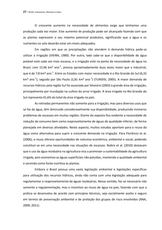 27 - ÁGUA: tratamento, efluentes e lodos
O crescente aumento na necessidade de alimentos exige que tenhamos uma
produção cada vez maior. Este aumento de produção pode ser alcançado fazendo com que
as plantas expressem o seu máximo potencial produtivo, significando que a água e os
nutrientes no solo deverão estar em níveis adequados.
Em regiões em que as precipitações não atendem à demanda hídrica pode-se
utilizar a irrigação (VIEIRA, 1989). Por outro, lado sabe-se que a disponibilidade de água
potável está cada vez mais escassa, e a irrigação está na ponta da necessidade de água no
Brasil, com 15,96 km³ ano-1
, precisa aproximadamente duas vezes maior que a industrial,
que é de 7,8 km³ ano-1
. Entre os Estados com maior necessidade é o Rio Grande do Sul (6,32
km³ ano-1
), seguido por São Paulo (1,81 km³ ano-1
) (TUNDISI, 2005). A maior demanda de
recursos hídricos pela região Sul foi associada por Silvestre (2003) à grande área de irrigação,
principalmente por inundação no cultivo do arroz irrigado. A área irrigada no Rio Grande do
Sul representa 41,6% do total da área irrigada no país.
As retiradas permanentes não somente para a irrigação, mas para diversos usos que
se faz da água, têm diminuído consideravelmente sua disponibilidade, produzindo inúmeros
problemas de escassez em muitas regiões. Diante do exposto fica evidente a necessidade de
redução do consumo bem como reaproveitamento de águas de qualidade inferior, de forma
planejada em diversas atividades. Neste aspecto, muitos estudos apontam para o reuso da
água como alternativa para suprir a crescente demanda na irrigação. Para Florêncio et al.
(2006), o reuso oferece oportunidades de natureza econômica, ambiental e social, podendo
constituir-se em uma necessidade nas situações de escassez. Nobre et al. (2010) destacam
que o uso da água residuária na agricultura visa a promover a sustentabilidade da agricultura
irrigada, pois economiza as águas superficiais não poluídas, mantendo a qualidade ambiental
e servindo como fonte nutritiva às plantas.
Embora o Brasil possua uma vasta legislação ambiental e legislações específicas
para utilização dos recursos hídricos, ainda não conta com uma legislação adequada para
regulamentar o reaproveitamento de águas residuárias. Nesse sentido, faz-se necessário não
somente a regulamentação, mas o incentivo ao reuso de água no país, fazendo com que a
prática se desenvolva de acordo com princípios técnicos, seja socialmente aceito e seguro
em termos de preservação ambiental e de proteção dos grupos de risco envolvidos (ANA,
2009; 2011).
 