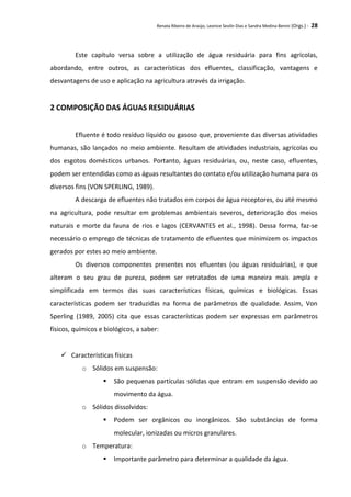 Renata Ribeiro de Araújo, Leonice Seolin Dias e Sandra Medina Benini (Orgs.) - 28
Este capítulo versa sobre a utilização de água residuária para fins agrícolas,
abordando, entre outros, as características dos efluentes, classificação, vantagens e
desvantagens de uso e aplicação na agricultura através da irrigação.
2 COMPOSIÇÃO DAS ÁGUAS RESIDUÁRIAS
Efluente é todo resíduo líquido ou gasoso que, proveniente das diversas atividades
humanas, são lançados no meio ambiente. Resultam de atividades industriais, agrícolas ou
dos esgotos domésticos urbanos. Portanto, águas residuárias, ou, neste caso, efluentes,
podem ser entendidas como as águas resultantes do contato e/ou utilização humana para os
diversos fins (VON SPERLING, 1989).
A descarga de efluentes não tratados em corpos de água receptores, ou até mesmo
na agricultura, pode resultar em problemas ambientais severos, deterioração dos meios
naturais e morte da fauna de rios e lagos (CERVANTES et al., 1998). Dessa forma, faz-se
necessário o emprego de técnicas de tratamento de efluentes que minimizem os impactos
gerados por estes ao meio ambiente.
Os diversos componentes presentes nos efluentes (ou águas residuárias), e que
alteram o seu grau de pureza, podem ser retratados de uma maneira mais ampla e
simplificada em termos das suas características físicas, químicas e biológicas. Essas
características podem ser traduzidas na forma de parâmetros de qualidade. Assim, Von
Sperling (1989, 2005) cita que essas características podem ser expressas em parâmetros
físicos, químicos e biológicos, a saber:
 Características físicas
o Sólidos em suspensão:
 São pequenas partículas sólidas que entram em suspensão devido ao
movimento da água.
o Sólidos dissolvidos:
 Podem ser orgânicos ou inorgânicos. São substâncias de forma
molecular, ionizadas ou micros granulares.
o Temperatura:
 Importante parâmetro para determinar a qualidade da água.
 