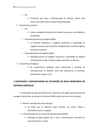 29 - ÁGUA: tratamento, efluentes e lodos
o Cor:
 Parâmetro que indica a decomposição do efluente, quanto mais
escuro mais velho maior o tempo de decomposição.
 Características químicas
o pH:
 Indica a condição do efluente em relação à sua acidez, neutralidade ou
alcalinidade.
o Demanda bioquímica de oxigênio (DBO):
 A demanda bioquímica e oxigênio caracteriza a quantidade de
oxigênio necessária para estabilizar biologicamente a matéria orgânica
presente no efluente.
o Demanda Química de Oxigênio (DQO):
 Demanda química de oxigênio caracteriza a quantidade de oxigênio
necessária para oxidar a matéria orgânica presente no efluente.
 Características biológicas:
 As características biológicas estão relacionadas à presença de
microrganismos no efluente. Entre eles destacam-se as bactérias,
protozoários, fungos e vírus.
3 VANTAGENS E DESVANTAGENS DA UTILIZAÇÃO DE ÁGUA RESIDUÁRIA EM
SISTEMAS AGRÍCOLAS
A reutilização da água proveniente dos tratamentos de esgoto apresenta diversas
vantagens, dentre elas, de acordo com Bernardi (2003), podem-se citar como principais:
1 – Reduzir a poluição dos corpos de água:
 Ao evitar que os efluentes sejam lançados nos corpos d’água e
destinando-os para a irrigação.
2 – Conscientização do uso racional de água de boa qualidade:
 Utilização da água potável para o que é extremamente necessário ao
consumo humano, animal.
 