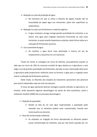 Renata Ribeiro de Araújo, Leonice Seolin Dias e Sandra Medina Benini (Orgs.) - 30
3 – Redução no custo de produção de água:
 No momento em que se utiliza o efluente de esgoto tratado não há
necessidade de captar água nos mananciais, sejam eles superficiais ou
subterrâneos.
4 – Redução no custo com fertilizantes e material orgânico:
 A água residuária carrega consigo grande quantidade de nutrientes, e ao
utilizar essa água para irrigação estaremos fornecendo ao solo esses
nutrientes, os quais estarão disponíveis as plantas; desta forma reduz-se a
utilização de fertilizantes químicos.
5 – Uso sustentável da água:
 Ao reutilizar a água dá-se nova destinação à mesma em vez de
simplesmente a lançarmos em um manancial.
Tendo em mente as vantagens do reuso do efluente, principalmente quando se
sabe que em torno de 70% do consumo mundial de água destina-se à agricultura e esta
exige o uso de grandes quantidades de fertilizantes, percebe-se que a destinação deste para
a agricultura pode proporcionar melhorias tanto ao fornecer a água para a irrigação como
reduzir a utilização de fertilizantes químicos.
Deste modo, os efluentes das estações de tratamento apresentam alto potencial
para serem implantados cada vez mais nas lavouras.
O reuso de água apresenta diversas vantagens quando utilizado na agricultura, no
entanto, ainda apresenta algumas desvantagens do ponto de vista econômico, social e
ambiental. Guidolin (2006) lista as principais desvantagens:
1 – Rejeição da população:
 Devido ao fato de ser uma água reaproveitada, a população pode
entender que os alimentos podem estar contaminados, ficando com
receio quanto ao consumo.
2 – Risco de contaminação ambiental:
 Se utilizados na irrigação de forma desordenada os efluentes podem
causar contaminação do ambiente, seja por não terem passado por um
 