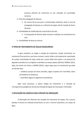 31 - ÁGUA: tratamento, efluentes e lodos
processo eficiente de tratamento ou por utilização em quantidade
excessiva.
3 – Risco de propagação de doenças:
 Da mesma forma que para a contaminação ambiental, existe o risco de
propagação de doenças se o efluente de esgoto não for tratado de forma
eficiente.
4 – Possibilidade de modificação das características do solo:
 A composição do efluente pode ocasionar mudanças nas caraterísticas do
solo.
5 – Possibilidade de danos às culturas.
4 TIPOS DE TRATAMENTO DE ÁGUAS RESIDUÁRIAS
A água residuária, ao chegar à estação de tratamento, recebe inicialmente um
tratamento físico-químico, que busca remover a parte sólida e pré-arejamento, equalização
do caudal, neutralização da carga, sendo que a parte sólida está sujeita a um processo de
digestão anaeróbica em um digestor anaeróbico ou tanque séptico (SCHULZ; HENKES, 2013).
Após, de acordo com Schulz e HENKES (2013), a água segue para um tratamento que pode
ser de dois tipos:
– aeróbicos (tanque de lamas activadas, lagoas arejadas com macrófitos, leitos
percoladores ou biodiscos);
– anaeróbico (lagoas ou digestores anaeróbicos).
Após esses processos, o último estágio do tratamento é a remoção de
microrganismos patogênicos através da utilização de lagoas de maturação e nitrificação.
5 APLICAÇÃO NA AGRICULTURA ATRAVÉS DA IRRIGAÇÃO
A destinação dos efluentes das estações de tratamento de esgoto, até a poucas
décadas no Brasil era realizada diretamente, ou com o mínimo tratamento, em corpos da
água.
 