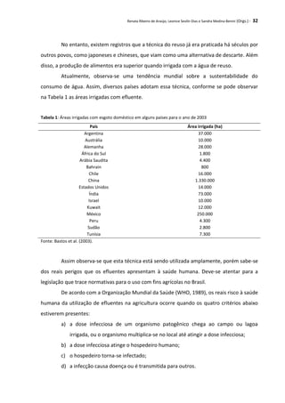 Renata Ribeiro de Araújo, Leonice Seolin Dias e Sandra Medina Benini (Orgs.) - 32
No entanto, existem registros que a técnica do reuso já era praticada há séculos por
outros povos, como japoneses e chineses, que viam como uma alternativa de descarte. Além
disso, a produção de alimentos era superior quando irrigada com a água de reuso.
Atualmente, observa-se uma tendência mundial sobre a sustentabilidade do
consumo de água. Assim, diversos países adotam essa técnica, conforme se pode observar
na Tabela 1 as áreas irrigadas com efluente.
Tabela 1: Áreas irrigadas com esgoto doméstico em alguns países para o ano de 2003
País Área irrigada (ha)
Argentina 37.000
Austrália 10.000
Alemanha 28.000
África do Sul 1.800
Arábia Saudita 4.400
Bahrain 800
Chile 16.000
China 1.330.000
Estados Unidos 14.000
Índia 73.000
Israel 10.000
Kuwait 12.000
México 250.000
Peru 4.300
Sudão 2.800
Tunísia 7.300
Fonte: Bastos et al. (2003).
Assim observa-se que esta técnica está sendo utilizada amplamente, porém sabe-se
dos reais perigos que os efluentes apresentam à saúde humana. Deve-se atentar para a
legislação que trace normativas para o uso com fins agrícolas no Brasil.
De acordo com a Organização Mundial da Saúde (WHO, 1989), os reais risco à saúde
humana da utilização de efluentes na agricultura ocorre quando os quatro critérios abaixo
estiverem presentes:
a) a dose infecciosa de um organismo patogênico chega ao campo ou lagoa
irrigada, ou o organismo multiplica-se no local até atingir a dose infecciosa;
b) a dose infecciosa atinge o hospedeiro humano;
c) o hospedeiro torna-se infectado;
d) a infecção causa doença ou é transmitida para outros.
 