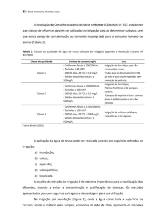 33 - ÁGUA: tratamento, efluentes e lodos
A Resolução do Conselho Nacional do Meio Ambiente (CONAMA) n° 357, estabelece
que classes de efluentes podem ser utilizados na irrigação para as determinar culturas, sem
que exista perigo de contaminação ou tornando inapropriada para o consumo humano ou
animal (Tabela 2).
Tabela 2: Classes da qualidade de água de reuso utilizada em irrigação seguindo a Resolução Conama nº
375/2005
Classe de qualidade Limites de concentração Uso
Classe 1
- Coliformes fecais ≤ 200/100 mL
- Turbidez ≤ 40 UNT
- DBO (5 dias, 20 °C): ≤ 3,0 mg/L
- Sólidos dissolvidos totais: ≤
500mg/L
Irrigação de hortaliças que são
consumidas cruas;
Frutas que se desenvolvam rente
ao solo e que sejam ingeridas sem
remoção de película.
Classe 2
- Coliformes fecais ≤ 1000/100mL
- Turbidez ≤ 100 UNT
- DBO (5 dias, 20 °C): ≤ 5,0 mg/L
- Sólidos dissolvidos totais: ≤
500mg/L
Irrigação de hortaliças;
Plantas frutíferas e de parques;
Jardins;
Campos de esporte e lazer, com os
quais o público possa a vir a ter
contato.
Classe 3
- Coliformes fecais ≤ 2.500/100 mL
- Turbidez ≤ 100 UNT
- DBO (5 dias, 20 °C): ≤ 10,0 mg/L
- Sólidos dissolvidos totais: ≤
500mg/L
Irrigação de culturas arbóreas,
cerealíferas e forrageiras
Fonte: Brasil (2005).
A aplicação da água de reuso pode ser realizada através dos seguintes métodos de
irrigação:
a) inundação;
b) sulcos;
c) aspersão;
d) subsuperficial;
e) localizada.
A escolha do método de irrigação é de extrema importância para a reutilização dos
efluentes, visando a evitar a contaminação e proliferação de doenças. Os métodos
apresentados possuem algumas vantagens e desvantagem para sua utilização.
Na irrigação por inundação (Figura 1), onde a água cobre toda a superfície do
terreno, sendo o método mais simples, economia de mão de obra, apresenta os menores
 