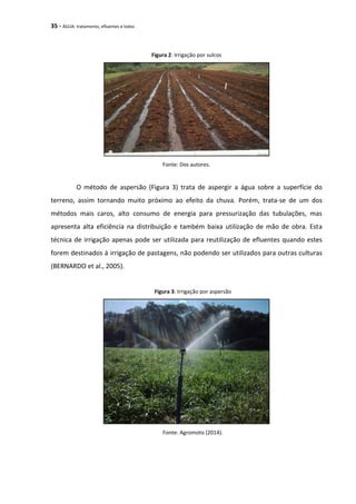 35 - ÁGUA: tratamento, efluentes e lodos
Figura 2: Irrigação por sulcos
Fonte: Dos autores.
O método de aspersão (Figura 3) trata de aspergir a água sobre a superfície do
terreno, assim tornando muito próximo ao efeito da chuva. Porém, trata-se de um dos
métodos mais caros, alto consumo de energia para pressurização das tubulações, mas
apresenta alta eficiência na distribuição e também baixa utilização de mão de obra. Esta
técnica de irrigação apenas pode ser utilizada para reutilização de efluentes quando estes
forem destinados à irrigação de pastagens, não podendo ser utilizados para outras culturas
(BERNARDO et al., 2005).
Figura 3: Irrigação por aspersão
Fonte: Agromoto (2014).
 