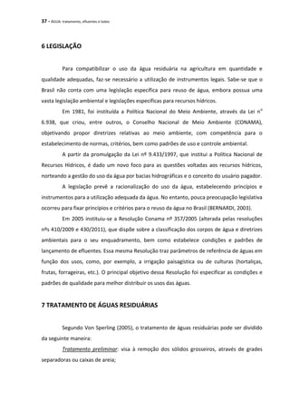 37 - ÁGUA: tratamento, efluentes e lodos
6 LEGISLAÇÃO
Para compatibilizar o uso da água residuária na agricultura em quantidade e
qualidade adequadas, faz-se necessário a utilização de instrumentos legais. Sabe-se que o
Brasil não conta com uma legislação específica para reuso de água, embora possua uma
vasta legislação ambiental e legislações específicas para recursos hídricos.
Em 1981, foi instituída a Política Nacional do Meio Ambiente, através da Lei no
6.938, que criou, entre outros, o Conselho Nacional de Meio Ambiente (CONAMA),
objetivando propor diretrizes relativas ao meio ambiente, com competência para o
estabelecimento de normas, critérios, bem como padrões de uso e controle ambiental.
A partir da promulgação da Lei nº 9.433/1997, que institui a Política Nacional de
Recursos Hídricos, é dado um novo foco para as questões voltadas aos recursos hídricos,
norteando a gestão do uso da água por bacias hidrográficas e o conceito do usuário pagador.
A legislação prevê a racionalização do uso da água, estabelecendo princípios e
instrumentos para a utilização adequada da água. No entanto, pouca preocupação legislativa
ocorreu para fixar princípios e critérios para o reuso da água no Brasil (BERNARDI, 2003).
Em 2005 instituiu-se a Resolução Conama nº 357/2005 (alterada pelas resoluções
nºs 410/2009 e 430/2011), que dispõe sobre a classificação dos corpos de água e diretrizes
ambientais para o seu enquadramento, bem como estabelece condições e padrões de
lançamento de efluentes. Essa mesma Resolução traz parâmetros de referência de águas em
função dos usos, como, por exemplo, a irrigação paisagística ou de culturas (hortaliças,
frutas, forrageiras, etc.). O principal objetivo dessa Resolução foi especificar as condições e
padrões de qualidade para melhor distribuir os usos das águas.
7 TRATAMENTO DE ÁGUAS RESIDUÁRIAS
Segundo Von Sperling (2005), o tratamento de águas residuárias pode ser dividido
da seguinte maneira:
Tratamento preliminar: visa à remoção dos sólidos grosseiros, através de grades
separadoras ou caixas de areia;
 