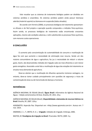 39 - ÁGUA: tratamento, efluentes e lodos
Vale ressaltar que os sistemas de tratamento biológico podem ser divididos em
sistemas aeróbios e anaeróbios. Os sistemas aeróbios podem ainda possuir biomassa
aderida (material suporte) ou biomassa em suspensão (lodos ativados).
De acordo com Ferreira (2000), os processos biológicos de tratamento apresentam-
se eficazes e de fácil projeto e operação quando comparados a métodos físico-químicos.
Assim sendo, os processos biológicos de tratamento estão encontrando crescentes
aplicações, mesmo sob condições adversas, e vêm substituindo os processos físico-químicos,
com menores custos operacionais.
8 CONCLUSÕES
O aumento pela conscientização da sustentabilidade do consumo e reutilização de
água faz com que aumente a necessidade de otimização esse recurso. Sendo um dos
maiores consumidores de água a agricultura, faz jus à necessidade de reduzir o volume
gasto. Assim, são desenvolvidos métodos de irrigação cada vez mais eficientes e com menor
gasto energético. Associado a este fato a reutilização de água das estações de tratamento se
encaixa nessa demanda da agricultura.
Deve-se atentar que a reutilização de efluentes apresenta inúmeras vantagens, no
entanto, deve-se tomar cuidado principalmente com questões de segurança a riscos de
contaminação de áreas ou de transmissão de doenças a humanos.
REFERÊNCIAS
AGÊNCIA NACIONAL DE ÁGUAS (Brasil). Águas Brasil: informativo da Agência Nacional de
Águas – Edição comemorativa 10 Anos. Brasília, DF, 2011. 24 p.
AGÊNCIA NACIONAL DE ÁGUAS (Brasil). Disponibilidade e demandas de recursos hídricos no
Brasil. Brasília, DF, 2007. 126 p.
AGROMOTO. Aspersão fixa. Disponível em: <http://www.agromoto.com.br>. Acesso em: 7
mar. 2014.
ANDRADE, C. L. T.; BRITO, R. A. L. Irrigação: métodos de irrigação. Embrapa, 2006.
BASTOS, M. Paradigmas da irrigação no Brasil. Piracicaba: INCTEI, 2009. 3 p.
 