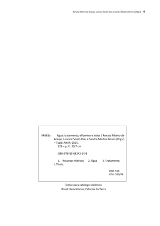 Renata Ribeiro de Araújo, Leonice Seolin Dias e Sandra Medina Benini (Orgs.) - 4
Índice para catálogo sistêmico
Brasil: Geociências; Ciências da Terra
AR663a Água: tratamento, efluentes e lodos / Renata Ribeiro de
Araújo, Leonice Seolin Dias e Sandra Medina Benini (Orgs.)
– Tupã: ANAP, 2015.
129 – p; il.. 29,7 cm
ISBN 978-85-68242-14-8
1. Recursos Hídricos 2. Água 3. Tratamento
I. Título.
CDD: 550
CDU: 550/49
 