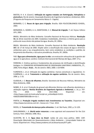 Renata Ribeiro de Araújo, Leonice Seolin Dias e Sandra Medina Benini (Orgs.) - 40
BASTOS, R. K. X. (Coord.). Utilização de esgotos tratados em fertirrigação, hidropônica e
piscicultura. Rio de Janeiro: Associação Brasileira de Engenharia Sanitária e Ambiental, 2003.
(Programa de Pesquisa em Saneamento Básico 3 – Esgoto).
BERNARDI, C. C. Reuso de água para irrigação. Brasília. ISEA FGV/ECOBUSINESS SCHOOL,
2003.
BERNARDO, S.; SOARES, A. A.; MANTOVANI, E. C. Manual de irrigação. 7. ed. Viçosa: Editora
UFV, 2005.
BRASIL. Ministério do Meio Ambiente. Conselho Nacional de Recursos Hídricos. Resolução
54, de 28 de novembro de 2005. Estabelece modalidades, diretrizes e critérios gerais para a
prática de reuso direto não potável da água. Brasília, DF, 2005a.
BRASIL. Ministério do Meio Ambiente. Conselho Nacional do Meio Ambiente. Resolução
357, de 17 de março de 2005. Dispõe sobre a classificação dos corpos de água e diretrizes
ambientais para o seu enquadramento, bem como estabelece as condições e padrões de
lançamento de efluentes, e dá outras providências. Brasília, DF, 2005b.
FAO. Água para alimentación, água para la vida: una evaluación exhaustiva de la gestión del
agua en la agricultura. Londres: Instituto Internacional del Manejo del Água, 2007. 57 p.
FERREIRA, E. Cinética química e fundamentos dos processos de nitrificação e denitrificação
biológica. In: CONGRESSO INTERAMERICANO DE ENGENHARIA SANITÁRIA E AMBIENTAL, 27.,
2000, Porto Alegre. Anais... Rio de Janeiro: ABES, 2000. 1 CD-ROM.
FLORENCIO, L. et al. Utilização de esgotos sanitários: marcos conceituais e regulatórios. In:
FLORÊNCIO, L. et al. Tratamento e utilização de esgotos sanitários. Rio de Janeiro: Abes,
2006. p. 1-16.
GUIDOLIN, J. C. Reuso de efluentes. Brasília: Secretaria de Recursos Hídricos, Ministério do
Meio Ambiente, 2006.
NOBRE, R. G. et al. Produção do girassol sob diferentes lâminas com efluentes domésticos e
adubação orgânica. Revista Brasileira de Engenharia Agrícola e Ambiental, v. 14, p. 747-
754, 2010. ISSN 1415-4366. Disponível em:
<http://www.scielo.br/scielo.php?script=sci_arttext&pid=S1415-
43662010000700010&nrm=iso >.
PORTAL LJ. Produção irrigada receberá mais investimentos no Tocantins. Disponível em:
<http://www.tocnoticias.com.br>. Acesso em: 7 mar. 2014.
RIEDEL, G. Transmissão de doenças pelos alimentos. 2. ed. São Paulo, 1992. p. 51-129.
SHIKLOMANOV, I. A. World water resources: a new appraisal and assessment for the 21st
Century. Paris: UNESCO, 1998. 40 p.
SILVESTRE, M. E. D. Água doce no Brasil: razões de uma nova política. 2003. 134f.
Dissertação (Mestrado) em Desenvolvimento e Meio Ambiente – Universidade Federal do
Ceará. Disponível em: <http://www.prodema.ufc.br/dissertacoes/077.pdf>.
 