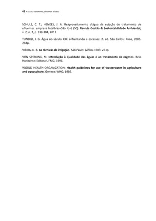 41 - ÁGUA: tratamento, efluentes e lodos
SCHULZ, C. T.; HENKES, J. A. Reaproveitamento d’água da estação de tratamento de
efluentes: empresa Intelbras–São José (SC). Revista Gestão & Sustentabilidade Ambiental,
v. 2, n. 2, p. 338-384, 2013.
TUNDISI, J. G. Água no século XXI: enfrentando a escassez. 2. ed. São Carlos: Rima, 2005.
248p.
VIEIRA, D. B. As técnicas de irrigação. São Paulo: Globo, 1989. 263p.
VON SPERLING, M. Introdução à qualidade das águas e ao tratamento de esgotos. Belo
Horizonte: Editora UFMG, 1996.
WORLD HEALTH ORGANIZATION. Health guidelines for use of wasterwater in agriculture
and aquaculture. Geneva: WHO, 1989.
 