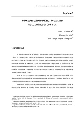 Renata Ribeiro de Araújo, Leonice Seolin Dias e Sandra Medina Benini (Orgs.) - 42
Capítulo 3
COAGULANTES NATURAIS NO TRATAMENTO
FÍSICO-QUÍMICO DE CHORUME
Maria Cristina Rizk12
Vitor Amigo Vive13
Taylla Evellyn Scapim Yamaguchi14
1 INTRODUÇÃO
A degradação da fração orgânica dos resíduos sólidos urbanos em combinação com
a água da chuva conduz à geração de lixiviados de aterros, comumente conhecidos como
chorume, e caracterizados por um pH extremo, demanda bioquímica de oxigênio (DBO),
demanda química de oxigênio (DQO), sais inorgânicos e toxicidade. A composição dos
lixiviados depende de muitos fatores, tais como composição dos resíduos, disponibilidade de
oxigênio e umidade, o desenho e operação do aterro, fatores hidrogeológicos e idade do
aterro (SYAFALNI et al., 2012).
Li et al. (2010) destacam que os lixiviados dos aterros são uma importante fonte
potencial de contaminação das águas subterrâneas e superficiais, causando poluição se não
forem devidamente coletados, tratados e dispostos.
Diferentes métodos de tratamento estão sendo utilizados atualmente para tratar os
lixiviados de aterros. A maioria desses métodos é adaptada do tratamento de águas
12
Professora assistente doutora do Departamento de Planejamento, Urbanismo e Ambiente. Universidade
Estadual Paulista Júlio de Mesquita Filho – Faculdade de Ciências e Tecnologia – campus de Presidente
Prudente – SP.
13
Engenheiro Ambiental pela Universidade Estadual Paulista Júlio de Mesquita Filho – Faculdade de Ciências e
Tecnologia – campus de Presidente Prudente – SP.
14
Engenheira Ambiental pela Universidade Estadual Paulista Júlio de Mesquita Filho – Faculdade de Ciências e
Tecnologia – campus de Presidente Prudente – SP.
 