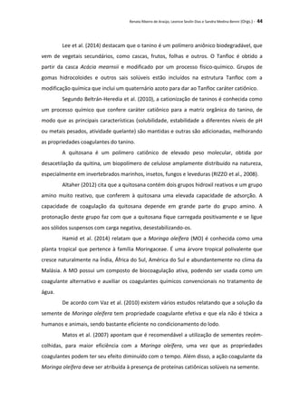 Renata Ribeiro de Araújo, Leonice Seolin Dias e Sandra Medina Benini (Orgs.) - 44
Lee et al. (2014) destacam que o tanino é um polímero aniônico biodegradável, que
vem de vegetais secundários, como cascas, frutos, folhas e outros. O Tanfloc é obtido a
partir da casca Acácia mearnsii e modificado por um processo físico-químico. Grupos de
gomas hidrocoloides e outros sais solúveis estão incluídos na estrutura Tanfloc com a
modificação química que inclui um quaternário azoto para dar ao Tanfloc caráter catiônico.
Segundo Beltrán-Heredia et al. (2010), a cationização de taninos é conhecida como
um processo químico que confere caráter catiônico para a matriz orgânica do tanino, de
modo que as principais características (solubilidade, estabilidade a diferentes níveis de pH
ou metais pesados, atividade quelante) são mantidas e outras são adicionadas, melhorando
as propriedades coagulantes do tanino.
A quitosana é um polímero catiônico de elevado peso molecular, obtida por
desacetilação da quitina, um biopolímero de celulose amplamente distribuído na natureza,
especialmente em invertebrados marinhos, insetos, fungos e leveduras (RIZZO et al., 2008).
Altaher (2012) cita que a quitosana contém dois grupos hidroxil reativos e um grupo
amino muito reativo, que conferem à quitosana uma elevada capacidade de adsorção. A
capacidade de coagulação da quitosana depende em grande parte do grupo amino. A
protonação deste grupo faz com que a quitosana fique carregada positivamente e se ligue
aos sólidos suspensos com carga negativa, desestabilizando-os.
Hamid et al. (2014) relatam que a Moringa oleífera (MO) é conhecida como uma
planta tropical que pertence à família Moringaceae. É uma árvore tropical polivalente que
cresce naturalmente na Índia, África do Sul, América do Sul e abundantemente no clima da
Malásia. A MO possui um composto de biocoagulação ativa, podendo ser usada como um
coagulante alternativo e auxiliar os coagulantes químicos convencionais no tratamento de
água.
De acordo com Vaz et al. (2010) existem vários estudos relatando que a solução da
semente de Moringa oleifera tem propriedade coagulante efetiva e que ela não é tóxica a
humanos e animais, sendo bastante eficiente no condicionamento do lodo.
Matos et al. (2007) apontam que é recomendável a utilização de sementes recém-
colhidas, para maior eficiência com a Moringa oleífera, uma vez que as propriedades
coagulantes podem ter seu efeito diminuído com o tempo. Além disso, a ação coagulante da
Moringa oleífera deve ser atribuída à presença de proteínas catiônicas solúveis na semente.
 