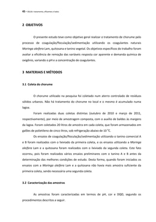 45 - ÁGUA: tratamento, efluentes e lodos
2 OBJETIVOS
O presente estudo teve como objetivo geral realizar o tratamento de chorume pelo
processo de coagulação/floculação/sedimentação utilizando os coagulantes naturais
Moringa oleifera Lam, quitosana e tanino vegetal. Os objetivos específicos do trabalho foram
avaliar a eficiência de remoção das variáveis resposta cor aparente e demanda química de
oxigênio, variando o pH e a concentração de coagulantes.
3 MATERIAIS E MÉTODOS
3.1 Coleta do chorume
O chorume utilizado na pesquisa foi coletado num aterro controlado de resíduos
sólidos urbanos. Não há tratamento do chorume no local e o mesmo é acumulado numa
lagoa.
Foram realizadas duas coletas distintas (outubro de 2010 e março de 2011,
respectivamente), por meio de amostragem composta, com o auxílio de baldes às margens
da lagoa. Foram coletados 20 litros de amostra em cada coleta, que foram armazenados em
galões de polietileno de cinco litros, sob refrigeração abaixo de 10 o
C.
Os ensaios de coagulação/floculação/sedimentação utilizando o tanino comercial A
e B foram realizados com o lixiviado da primeira coleta, e os ensaios utilizando a Moringa
oleifera Lam e a quitosana foram realizados com o lixiviado da segunda coleta. Este fato
ocorreu, pois foram realizados vários ensaios preliminares com o tanino A e B antes da
determinação das melhores condições de estudo. Desta forma, quando foram iniciados os
ensaios com a Moringa oleifera Lam e a quitosana não havia mais amostra suficiente da
primeira coleta, sendo necessária uma segunda coleta.
3.2 Caracterização das amostras
As amostras foram caracterizadas em termos de pH, cor e DQO, segundo os
procedimentos descritos a seguir.
 