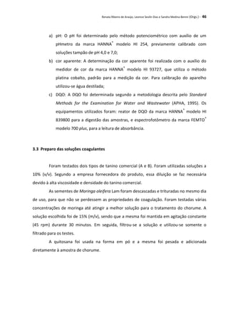 Renata Ribeiro de Araújo, Leonice Seolin Dias e Sandra Medina Benini (Orgs.) - 46
a) pH: O pH foi determinado pelo método potenciométrico com auxílio de um
pHmetro da marca HANNA®
modelo HI 254, previamente calibrado com
soluções tampão de pH 4,0 e 7,0;
b) cor aparente: A determinação da cor aparente foi realizada com o auxílio do
medidor de cor da marca HANNA®
modelo HI 93727, que utiliza o método
platina cobalto, padrão para a medição da cor. Para calibração do aparelho
utilizou-se água destilada;
c) DQO: A DQO foi determinada segundo a metodologia descrita pelo Standard
Methods for the Examination for Water and Wastewater (APHA, 1995). Os
equipamentos utilizados foram: reator de DQO da marca HANNA®
modelo HI
839800 para a digestão das amostras, e espectrofotômetro da marca FEMTO®
modelo 700 plus, para a leitura de absorbância.
3.3 Preparo das soluções coagulantes
Foram testados dois tipos de tanino comercial (A e B). Foram utilizadas soluções a
10% (v/v). Segundo a empresa fornecedora do produto, essa diluição se faz necessária
devido à alta viscosidade e densidade do tanino comercial.
As sementes de Moringa oleifera Lam foram descascadas e trituradas no mesmo dia
de uso, para que não se perdessem as propriedades de coagulação. Foram testadas várias
concentrações de moringa até atingir a melhor solução para o tratamento do chorume. A
solução escolhida foi de 15% (m/v), sendo que a mesma foi mantida em agitação constante
(45 rpm) durante 30 minutos. Em seguida, filtrou-se a solução e utilizou-se somente o
filtrado para os testes.
A quitosana foi usada na forma em pó e a mesma foi pesada e adicionada
diretamente à amostra de chorume.
 
