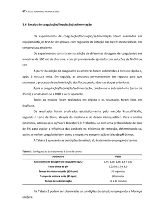 47 - ÁGUA: tratamento, efluentes e lodos
3.4 Ensaios de coagulação/floculação/sedimentação
Os experimentos de coagulação/floculação/sedimentação foram realizados em
equipamento jar test de seis provas, com regulador de rotação das hastes misturadoras, em
temperatura ambiente.
Os experimentos consistiram na adição de diferentes dosagens de coagulantes em
amostras de 500 mL de chorume, com pH previamente ajustado com soluções de NaOH ou
HCl.
A partir da adição do coagulante as amostras foram submetidas à mistura rápida e,
após, à mistura lenta. Em seguida, as amostras permaneceram em repouso para que
ocorresse o processo de sedimentação dos flocos produzidos nas etapas anteriores.
Após a coagulação/floculação/sedimentação, coletou-se o sobrenadante (cerca de
25 mL) e analisaram-se a DQO e a cor aparente.
Todos os ensaios foram realizados em réplica e os resultados foram lidos em
duplicata.
Os resultados foram analisados estatisticamente pelo método Kruscall-Wallis,
segundo o teste de Dunn, através da mediana e do desvio interquartílico. Para a análise
estatística, utilizou-se o software Bioestat 5.0. Trabalhou-se com uma probabilidade de erro
de 5% para avaliar a influência das variáveis na eficiência de remoção, determinando-se,
assim, o melhor coagulante bem como a respectiva concentração e faixa de pH ótimos.
A Tabela 1 apresenta as condições de estudo do tratamento empregando tanino.
Tabela 1: Configuração do tratamento à base de tanino
Parâmetro Valor
Faixa ótima de dosagem de coagulante (g/L) 1,44; 1,56; 1,68; 1,8 e 1,92
Faixa ótima de pH 5,0; 6,0; 7,0 e 8,0
Tempo de mistura rápida (120 rpm) 20 segundos
Tempo de mistura lenta (45 rpm) 20 minutos
Tempo de sedimentação 15 a 30 minutos
Na Tabela 2 podem ser observadas as condições de estudo empregando a Moringa
oleífera.
 