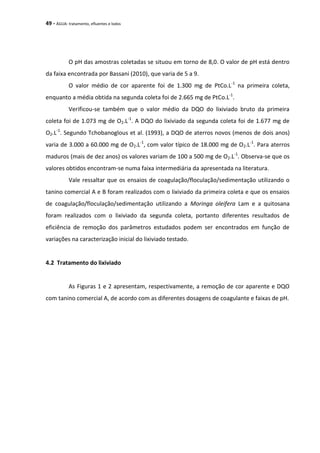 49 - ÁGUA: tratamento, efluentes e lodos
O pH das amostras coletadas se situou em torno de 8,0. O valor de pH está dentro
da faixa encontrada por Bassani (2010), que varia de 5 a 9.
O valor médio de cor aparente foi de 1.300 mg de PtCo.L-1
na primeira coleta,
enquanto a média obtida na segunda coleta foi de 2.665 mg de PtCo.L-1
.
Verificou-se também que o valor médio da DQO do lixiviado bruto da primeira
coleta foi de 1.073 mg de O2.L-1
. A DQO do lixiviado da segunda coleta foi de 1.677 mg de
O2.L-1
. Segundo Tchobanoglous et al. (1993), a DQO de aterros novos (menos de dois anos)
varia de 3.000 a 60.000 mg de O2.L-1
, com valor típico de 18.000 mg de O2.L-1
. Para aterros
maduros (mais de dez anos) os valores variam de 100 a 500 mg de O2.L-1
. Observa-se que os
valores obtidos encontram-se numa faixa intermediária da apresentada na literatura.
Vale ressaltar que os ensaios de coagulação/floculação/sedimentação utilizando o
tanino comercial A e B foram realizados com o lixiviado da primeira coleta e que os ensaios
de coagulação/floculação/sedimentação utilizando a Moringa oleifera Lam e a quitosana
foram realizados com o lixiviado da segunda coleta, portanto diferentes resultados de
eficiência de remoção dos parâmetros estudados podem ser encontrados em função de
variações na caracterização inicial do lixiviado testado.
4.2 Tratamento do lixiviado
As Figuras 1 e 2 apresentam, respectivamente, a remoção de cor aparente e DQO
com tanino comercial A, de acordo com as diferentes dosagens de coagulante e faixas de pH.
 