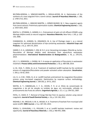 57 - ÁGUA: tratamento, efluentes e lodos
BELTRÁN-HEREDIA, J.; SÁNCHEZ-MARTÍN, J.; DÁVILA-ACEDO, M. A. Optimization of the
synthesis of a new coagulant from a tannin extract. Journal of Hazardous Materials, v. 186,
p. 1704-1712, 2011.
BELTRÁN-HEREDIA, J.; SÁNCHEZ-MARTÍN, J.; GÓMEZ-MUNOZ, M. C. New coagulant agents
from tannin extracts: Preliminary optimisation studies. Chemical Engineering Journal, v. 162,
p. 1019-1025, 2010.
BHATIA, S.; OTHMAN, Z.; AHMAD, A. L. Pretreatment of palm oil mill effluent (POME) using
Moringa oleifera seeds as natural coagulant. Hazardous Materials, New York, v. 145, p. 120-
126, 2006.
CHAIBAKHSH, N.; AHMADI, N.; ZANJANCHI, M. A. Use of Plantago major L. as a natural
coagulant for optimized decolorization of dye-containing wastewater. Industrial Crops and
Products, v. 61, p. 169-175, 2014.
HAMID, S. H. A.; LANANAN, F.; DIN, W. N. S. et al. Harvesting microalgae, Chlorella sp. by bio-
flocculation of Moringa oleifera seed derivatives from aquaculture wastewater
phytoremediation. International Biodeterioration & Biodegradation, v. 95, p. 270-275,
2014.
LEE, C. S.; ROBINSON, J.; CHONG, M. F. A review on application of flocculants in wastewater
treatment. Process Safety and Environmental Protection, v. 92, p. 489-508, 2014.
LI, W.; HUA, T.; ZHOU, Q. et al. Treatment of stabilized landfill leachate by the combined
process of coagulation/flocculation and powder activated carbon adsorption. Desalination,
v. 264, p. 56-62, 2010.
LIU, X.; LI, X-M.; YANG, Q. et al. Landfill leachate pretreatment by coagulation-flocculation
process using iron-based coagulants: Optimization by response surface methodology.
Chemical Engineering Journal, v. 200-202, p. 39-51, 2012.
MATOS, A. T.; CABANELLAS, C. F. G.; CECON, P. R. et al. Efeito da concentração de
coagulantes e do pH da solução na turbidez da água, em recirculação, utilizada no
processamento dos frutos do cafeeiro. Engenharia Agrícola, v. 27, n. 2, p. 544-551, 2007.
PATEL, H.; VASHI, R. T. Removal of Congo Red dye from its aqueous solution using natural
coagulants. Journal of Saudi Chemical Society, v. 16, p. 131-136, 2012.
RAGHAB, S. M.; MEGUID, A. M. A.; HEGAZI, H. A. Treatment of leachate from municipal solid
waste landfill. HBRC Journal, v. 9, p. 187-192, 2013.
RENOU, S.; GIVAUDAN, J. G.; POULAIN, S. et al. Landfill leachate treatment: review and
opportunity. Journal of Hazardous Materials, v. 150, p. 468-493, 2008.
 