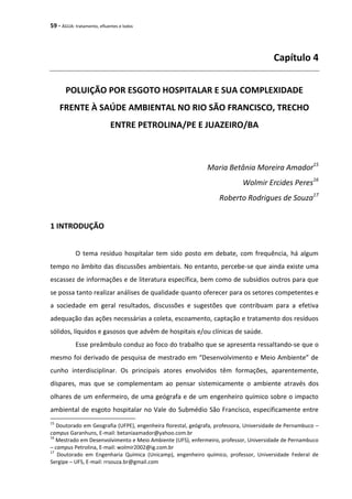 59 - ÁGUA: tratamento, efluentes e lodos
Capítulo 4
POLUIÇÃO POR ESGOTO HOSPITALAR E SUA COMPLEXIDADE
FRENTE À SAÚDE AMBIENTAL NO RIO SÃO FRANCISCO, TRECHO
ENTRE PETROLINA/PE E JUAZEIRO/BA
Maria Betânia Moreira Amador15
Wolmir Ercides Peres16
Roberto Rodrigues de Souza17
1 INTRODUÇÃO
O tema resíduo hospitalar tem sido posto em debate, com frequência, há algum
tempo no âmbito das discussões ambientais. No entanto, percebe-se que ainda existe uma
escassez de informações e de literatura específica, bem como de subsídios outros para que
se possa tanto realizar análises de qualidade quanto oferecer para os setores competentes e
a sociedade em geral resultados, discussões e sugestões que contribuam para a efetiva
adequação das ações necessárias a coleta, escoamento, captação e tratamento dos resíduos
sólidos, líquidos e gasosos que advêm de hospitais e/ou clínicas de saúde.
Esse preâmbulo conduz ao foco do trabalho que se apresenta ressaltando-se que o
mesmo foi derivado de pesquisa de mestrado em “Desenvolvimento e Meio Ambiente” de
cunho interdisciplinar. Os principais atores envolvidos têm formações, aparentemente,
díspares, mas que se complementam ao pensar sistemicamente o ambiente através dos
olhares de um enfermeiro, de uma geógrafa e de um engenheiro químico sobre o impacto
ambiental de esgoto hospitalar no Vale do Submédio São Francisco, especificamente entre
15
Doutorado em Geografia (UFPE), engenheira florestal, geógrafa, professora, Universidade de Pernambuco –
campus Garanhuns, E-mail: betaniaamador@yahoo.com.br
16
Mestrado em Desenvolvimento e Meio Ambiente (UFS), enfermeiro, professor, Universidade de Pernambuco
– campus Petrolina, E-mail: wolmir2002@ig.com.br
17
Doutorado em Engenharia Química (Unicamp), engenheiro químico, professor, Universidade Federal de
Sergipe – UFS, E-mail: rrsouza.br@gmail.com
 