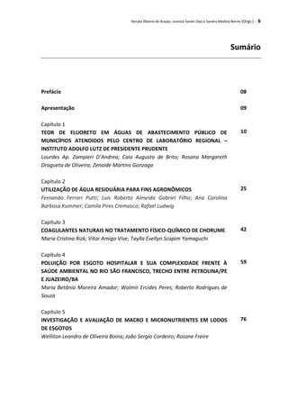 Renata Ribeiro de Araújo, Leonice Seolin Dias e Sandra Medina Benini (Orgs.) - 6
Sumário
Prefácio 08
Apresentação 09
Capítulo 1
TEOR DE FLUORETO EM ÁGUAS DE ABASTECIMENTO PÚBLICO DE
MUNICÍPIOS ATENDIDOS PELO CENTRO DE LABORATÓRIO REGIONAL –
INSTITUTO ADOLFO LUTZ DE PRESIDENTE PRUDENTE
Lourdes Ap. Zampieri D’Andrea; Caio Augusto de Brito; Rosana Margareth
Dragueta de Oliveira; Zenaide Martins Gonzaga
10
Capítulo 2
UTILIZAÇÃO DE ÁGUA RESIDUÁRIA PARA FINS AGRONÔMICOS
Fernando Ferrari Putti; Luís Roberto Almeida Gabriel Filho; Ana Carolina
Barbosa Kummer; Camila Pires Cremasco; Rafael Ludwig
25
Capítulo 3
COAGULANTES NATURAIS NO TRATAMENTO FÍSICO-QUÍMICO DE CHORUME
Maria Cristina Rizk; Vitor Amigo Vive; Taylla Evellyn Scapim Yamaguchi
42
Capítulo 4
POLUIÇÃO POR ESGOTO HOSPITALAR E SUA COMPLEXIDADE FRENTE À
SAÚDE AMBIENTAL NO RIO SÃO FRANCISCO, TRECHO ENTRE PETROLINA/PE
E JUAZEIRO/BA
Maria Betânia Moreira Amador; Wolmir Ercides Peres; Roberto Rodrigues de
Souza
59
Capítulo 5
INVESTIGAÇÃO E AVALIAÇÃO DE MACRO E MICRONUTRIENTES EM LODOS
DE ESGOTOS
Welliton Leandro de Oliveira Boina; João Sergio Cordeiro; Rosane Freire
76
 