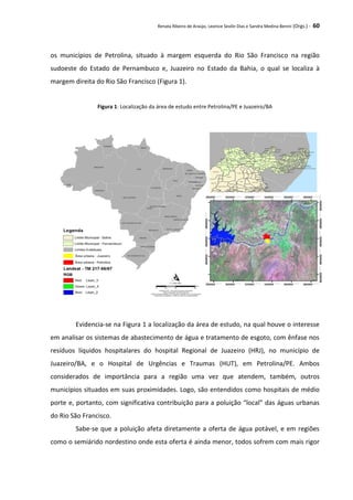 Renata Ribeiro de Araújo, Leonice Seolin Dias e Sandra Medina Benini (Orgs.) - 60
os municípios de Petrolina, situado à margem esquerda do Rio São Francisco na região
sudoeste do Estado de Pernambuco e, Juazeiro no Estado da Bahia, o qual se localiza à
margem direita do Rio São Francisco (Figura 1).
Figura 1: Localização da área de estudo entre Petrolina/PE e Juazeiro/BA
Evidencia-se na Figura 1 a localização da área de estudo, na qual houve o interesse
em analisar os sistemas de abastecimento de água e tratamento de esgoto, com ênfase nos
resíduos líquidos hospitalares do hospital Regional de Juazeiro (HRJ), no município de
Juazeiro/BA, e o Hospital de Urgências e Traumas (HUT), em Petrolina/PE. Ambos
considerados de importância para a região uma vez que atendem, também, outros
municípios situados em suas proximidades. Logo, são entendidos como hospitais de médio
porte e, portanto, com significativa contribuição para a poluição “local” das águas urbanas
do Rio São Francisco.
Sabe-se que a poluição afeta diretamente a oferta de água potável, e em regiões
como o semiárido nordestino onde esta oferta é ainda menor, todos sofrem com mais rigor
 