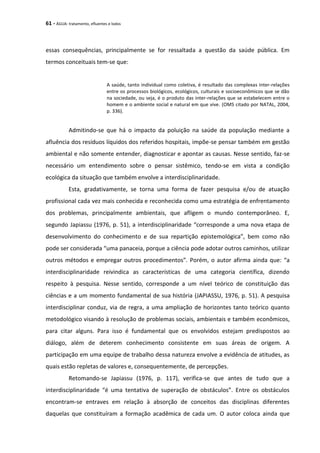 61 - ÁGUA: tratamento, efluentes e lodos
essas consequências, principalmente se for ressaltada a questão da saúde pública. Em
termos conceituais tem-se que:
A saúde, tanto individual como coletiva, é resultado das complexas inter-relações
entre os processos biológicos, ecológicos, culturais e socioeconômicos que se dão
na sociedade, ou seja, é o produto das inter-relações que se estabelecem entre o
homem e o ambiente social e natural em que vive. (OMS citado por NATAL, 2004,
p. 336).
Admitindo-se que há o impacto da poluição na saúde da população mediante a
afluência dos resíduos líquidos dos referidos hospitais, impõe-se pensar também em gestão
ambiental e não somente entender, diagnosticar e apontar as causas. Nesse sentido, faz-se
necessário um entendimento sobre o pensar sistêmico, tendo-se em vista a condição
ecológica da situação que também envolve a interdisciplinaridade.
Esta, gradativamente, se torna uma forma de fazer pesquisa e/ou de atuação
profissional cada vez mais conhecida e reconhecida como uma estratégia de enfrentamento
dos problemas, principalmente ambientais, que afligem o mundo contemporâneo. E,
segundo Japiassu (1976, p. 51), a interdisciplinaridade “corresponde a uma nova etapa de
desenvolvimento do conhecimento e de sua repartição epistemológica”, bem como não
pode ser considerada “uma panaceia, porque a ciência pode adotar outros caminhos, utilizar
outros métodos e empregar outros procedimentos”. Porém, o autor afirma ainda que: “a
interdisciplinaridade reivindica as características de uma categoria científica, dizendo
respeito à pesquisa. Nesse sentido, corresponde a um nível teórico de constituição das
ciências e a um momento fundamental de sua história (JAPIASSU, 1976, p. 51). A pesquisa
interdisciplinar conduz, via de regra, a uma ampliação de horizontes tanto teórico quanto
metodológico visando à resolução de problemas sociais, ambientais e também econômicos,
para citar alguns. Para isso é fundamental que os envolvidos estejam predispostos ao
diálogo, além de deterem conhecimento consistente em suas áreas de origem. A
participação em uma equipe de trabalho dessa natureza envolve a evidência de atitudes, as
quais estão repletas de valores e, consequentemente, de percepções.
Retomando-se Japiassu (1976, p. 117), verifica-se que antes de tudo que a
interdisciplinaridade “é uma tentativa de superação de obstáculos”. Entre os obstáculos
encontram-se entraves em relação à absorção de conceitos das disciplinas diferentes
daquelas que constituíram a formação acadêmica de cada um. O autor coloca ainda que
 