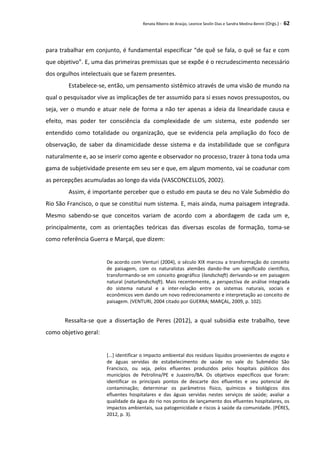 Renata Ribeiro de Araújo, Leonice Seolin Dias e Sandra Medina Benini (Orgs.) - 62
para trabalhar em conjunto, é fundamental especificar “de quê se fala, o quê se faz e com
que objetivo”. E, uma das primeiras premissas que se expõe é o recrudescimento necessário
dos orgulhos intelectuais que se fazem presentes.
Estabelece-se, então, um pensamento sistêmico através de uma visão de mundo na
qual o pesquisador vive as implicações de ter assumido para si esses novos pressupostos, ou
seja, ver o mundo e atuar nele de forma a não ter apenas a ideia da linearidade causa e
efeito, mas poder ter consciência da complexidade de um sistema, este podendo ser
entendido como totalidade ou organização, que se evidencia pela ampliação do foco de
observação, de saber da dinamicidade desse sistema e da instabilidade que se configura
naturalmente e, ao se inserir como agente e observador no processo, trazer à tona toda uma
gama de subjetividade presente em seu ser e que, em algum momento, vai se coadunar com
as percepções acumuladas ao longo da vida (VASCONCELLOS, 2002).
Assim, é importante perceber que o estudo em pauta se deu no Vale Submédio do
Rio São Francisco, o que se constitui num sistema. E, mais ainda, numa paisagem integrada.
Mesmo sabendo-se que conceitos variam de acordo com a abordagem de cada um e,
principalmente, com as orientações teóricas das diversas escolas de formação, toma-se
como referência Guerra e Marçal, que dizem:
De acordo com Venturi (2004), o século XIX marcou a transformação do conceito
de paisagem, com os naturalistas alemães dando-lhe um significado científico,
transformando-se em conceito geográfico (landschaft) derivando-se em paisagem
natural (naturlandschaft). Mais recentemente, a perspectiva de análise integrada
do sistema natural e a inter-relação entre os sistemas naturais, sociais e
econômicos vem dando um novo redirecionamento e interpretação ao conceito de
paisagem. (VENTURI, 2004 citado por GUERRA; MARÇAL, 2009, p. 102).
Ressalta-se que a dissertação de Peres (2012), a qual subsidia este trabalho, teve
como objetivo geral:
[...] identificar o impacto ambiental dos resíduos líquidos provenientes de esgoto e
de águas servidas de estabelecimento de saúde no vale do Submédio São
Francisco, ou seja, pelos efluentes produzidos pelos hospitais públicos dos
municípios de Petrolina/PE e Juazeiro/BA. Os objetivos específicos que foram:
identificar os principais pontos de descarte dos efluentes e seu potencial de
contaminação; determinar os parâmetros físico, químicos e biológicos dos
efluentes hospitalares e das águas servidas nestes serviços de saúde; avaliar a
qualidade da água do rio nos pontos de lançamento dos efluentes hospitalares, os
impactos ambientais, sua patogenicidade e riscos à saúde da comunidade. (PÉRES,
2012, p. 3).
 