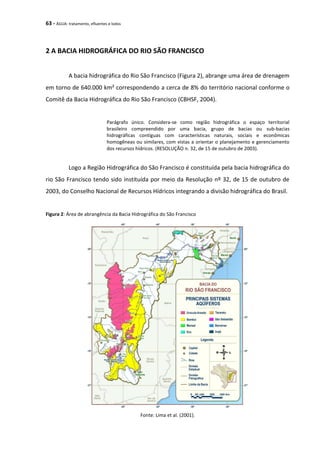 63 - ÁGUA: tratamento, efluentes e lodos
2 A BACIA HIDROGRÁFICA DO RIO SÃO FRANCISCO
A bacia hidrográfica do Rio São Francisco (Figura 2), abrange uma área de drenagem
em torno de 640.000 km² correspondendo a cerca de 8% do território nacional conforme o
Comitê da Bacia Hidrográfica do Rio São Francisco (CBHSF, 2004).
Parágrafo único. Considera-se como região hidrográfica o espaço territorial
brasileiro compreendido por uma bacia, grupo de bacias ou sub-bacias
hidrográficas contíguas com características naturais, sociais e econômicas
homogêneas ou similares, com vistas a orientar o planejamento e gerenciamento
dos recursos hídricos. (RESOLUÇÃO n. 32, de 15 de outubro de 2003).
Logo a Região Hidrográfica do São Francisco é constituída pela bacia hidrográfica do
rio São Francisco tendo sido instituída por meio da Resolução nº 32, de 15 de outubro de
2003, do Conselho Nacional de Recursos Hídricos integrando a divisão hidrográfica do Brasil.
Figura 2: Área de abrangência da Bacia Hidrográfica do São Francisco
Fonte: Lima et al. (2001).
 