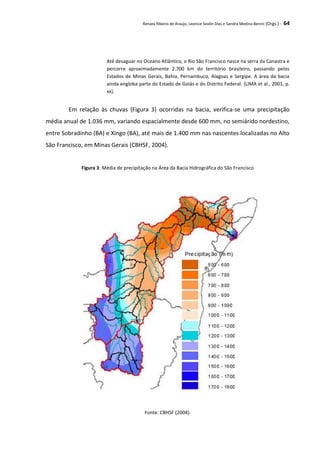Renata Ribeiro de Araújo, Leonice Seolin Dias e Sandra Medina Benini (Orgs.) - 64
Até desaguar no Oceano Atlântico, o Rio São Francisco nasce na serra da Canastra e
percorre aproximadamente 2.700 km do território brasileiro, passando pelos
Estados de Minas Gerais, Bahia, Pernambuco, Alagoas e Sergipe. A área da bacia
ainda engloba parte do Estado de Goiás e do Distrito Federal. (LIMA et al., 2001, p.
xx).
Em relação às chuvas (Figura 3) ocorridas na bacia, verifica-se uma precipitação
média anual de 1.036 mm, variando espacialmente desde 600 mm, no semiárido nordestino,
entre Sobradinho (BA) e Xingo (BA), até mais de 1.400 mm nas nascentes localizadas no Alto
São Francisco, em Minas Gerais (CBHSF, 2004).
Figura 3: Média de precipitação na Área da Bacia Hidrográfica do São Francisco
Fonte: CBHSF (2004).
 