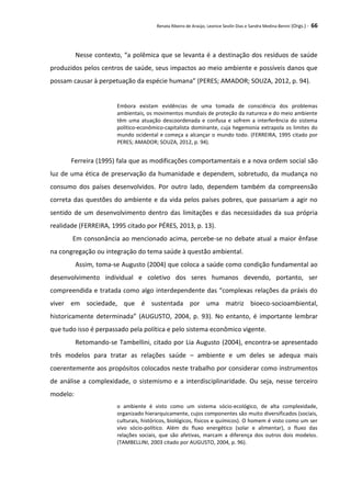 Renata Ribeiro de Araújo, Leonice Seolin Dias e Sandra Medina Benini (Orgs.) - 66
Nesse contexto, “a polêmica que se levanta é a destinação dos resíduos de saúde
produzidos pelos centros de saúde, seus impactos ao meio ambiente e possíveis danos que
possam causar à perpetuação da espécie humana” (PERES; AMADOR; SOUZA, 2012, p. 94).
Embora existam evidências de uma tomada de consciência dos problemas
ambientais, os movimentos mundiais de proteção da natureza e do meio ambiente
têm uma atuação descoordenada e confusa e sofrem a interferência do sistema
político-econômico-capitalista dominante, cuja hegemonia extrapola os limites do
mundo ocidental e começa a alcançar o mundo todo. (FERREIRA, 1995 citado por
PERES; AMADOR; SOUZA, 2012, p. 94).
Ferreira (1995) fala que as modificações comportamentais e a nova ordem social são
luz de uma ética de preservação da humanidade e dependem, sobretudo, da mudança no
consumo dos países desenvolvidos. Por outro lado, dependem também da compreensão
correta das questões do ambiente e da vida pelos países pobres, que passariam a agir no
sentido de um desenvolvimento dentro das limitações e das necessidades da sua própria
realidade (FERREIRA, 1995 citado por PÉRES, 2013, p. 13).
Em consonância ao mencionado acima, percebe-se no debate atual a maior ênfase
na congregação ou integraçāo do tema saúde à questão ambiental.
Assim, toma-se Augusto (2004) que coloca a saúde como condição fundamental ao
desenvolvimento individual e coletivo dos seres humanos devendo, portanto, ser
compreendida e tratada como algo interdependente das “complexas relações da práxis do
viver em sociedade, que é sustentada por uma matriz bioeco-socioambiental,
historicamente determinada” (AUGUSTO, 2004, p. 93). No entanto, é importante lembrar
que tudo isso é perpassado pela política e pelo sistema econômico vigente.
Retomando-se Tambellini, citado por Lia Augusto (2004), encontra-se apresentado
três modelos para tratar as relações saúde – ambiente e um deles se adequa mais
coerentemente aos propósitos colocados neste trabalho por considerar como instrumentos
de análise a complexidade, o sistemismo e a interdisciplinaridade. Ou seja, nesse terceiro
modelo:
o ambiente é visto como um sistema sócio-ecológico, de alta complexidade,
organizado hierarquicamente, cujos componentes são muito diversificados (sociais,
culturais, históricos, biológicos, físicos e químicos). O homem é visto como um ser
vivo sócio-político. Além do fluxo energético (solar e alimentar), o fluxo das
relações sociais, que são afetivas, marcam a diferença dos outros dois modelos.
(TAMBELLINI, 2003 citado por AUGUSTO, 2004, p. 96).
 