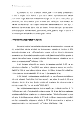 67 - ÁGUA: tratamento, efluentes e lodos
E justamente aqui pode-se remeter, também, ao Yi-Fu Tuan (1980), quando ressalta
no texto as relações sociais afetivas, as quais são de extrema significância quando está em
pauta pensar o lugar. As atitudes então entram em jogo, pois não será só a ideia política que
prevalecerá, mas principalmente querer o melhor para esse lugar e essa sociedade. No
entanto, ressalte-se que é essencial para um determinado resultado quando esses laços de
afetividade são trabalhados desde cedo, por pessoas oriundas do lugar e que de alguma
forma se projetam intelectualmente, politicamente, enfim, podendo chegar na posição de
assumir a responsabilidade de conduzir boa gestão coletiva.
3 PROCEDIMENTOS METODOLÓGICOS
Dentro da proposta metodológica realizou-se a análise dos seguintes componentes:
pH, condutividade elétrica, atividade de desidrogenase, atividade de hidrólise do FDA,
respiração microbiana basal e coliformes fecais e carbono total. Este último foi determinado
por oxidação com dicromato de potássio no meio com ácido sulfúrico e fosfórico, seguido de
titulação com sulfato ferroso amoniacal, utilizando difenilamina como indicador de pH. Os
valores foram expressos g L-1
(EMBRAPA 1999).
O pH da água: foi medida em solução de água/água destilada (1:2,5 v/v) em
potenciômetro (Analiser, pH/lon 450 M) após agitação vigorosa e repouso por uma hora
(EMBRAPA 1999). A respiração microbiana: alíquota de 100 mL de água foi incubada em
frasco rosqueável com 10 mL de KOH (0,5 N), por 15 dias, ao abrigo da luz.
O CO2 liberado e capturado pela solução de KOH foi quantificado por titulação com
HCl 0,1N, utilizando fenolftaleína (0,1 % em etanol) e alaranjado de metila (1 %) como
indicadores de pH. O carbono do CO2 emitido pela respiração dos microrganismos foi
expresso em µg C-CO2 g-1
de solo seco dia-1
(GRISI, 1978).
Para atividade da desidrogenase: 5 mL de água fez-se a incubação com 5 mL de TTC
1% (cloreto de 2,3,5 trifeniltetrazólio) em banho maria (37 °C) por 24 horas. Após esse
período a reação foi interrompida com 10 mL de metanol e o TTF (trifenilformazan) formado
pela ação da desidrogenase na redução do TTC será medido em espectrofotômetro (485
nm). Para curva-padrão utilizou-se a solução de TTF (1% em metanol) e os valores de
atividade enzimática expressos em g TTF mL-1
de água (CASIDA et al., 1964).
 