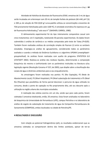 Renata Ribeiro de Araújo, Leonice Seolin Dias e Sandra Medina Benini (Orgs.) - 68
Atividade de hidrólise do diacetato de fluoresceína (FDA): amostras de 5 mL de água
serão incubadas em erlenmeyer com 20 mL de tampão fosfato de potássio (66 mM; pH 7,6)
e 200 L de solução de FDA (0,02 g/ curva-padrão utilizou-se concentrações crescentes de
FDA previamente hidrolisadas pelo calor (100 ºC). A atividade enzimática foi expressa em g
de fluoresceína hidrolisada g-1
solo seco h-1
(SWISHER; CARROL, 1980).
O delineamento experimental foi do tipo inteiramente comparativo casual com
cinco tratamentos: em 5 repetições, totalizando 50 parcelas experimentais. Os dados foram
submetidos à análise de variância e as médias comparadas pelo teste de Tukey (P<0,05).
Também foram realizadas análises de correlação simples de Pearson (r) entre as variáveis
estudadas. Empregou-se análise de agrupamento, considerando todos os parâmetros
avaliados e usando o método da Distância Euclidiana e o algoritmo UPGMA (unweightpair-
groupmethod). As análises foram realizadas com auxílio do programa STATISTICA 6.0
(STATSOFT 2002). Realizou-se análise dos resíduos líquidos, determinando a composição
bioquímica do mesmo e confrontando com os parâmetros instituídos na literatura e/ou
legislação vigente (Resolução Conama nº 357, de 2005), que dispõe sobre a classificação dos
corpos de água e diretrizes ambientais para o seu enquadramento.
As amostragens foram realizadas nos pontos: P1 (Rio Captação), P2 (Rede de
Abastecimento Local), P3 (Nível Hospitalar), P4 (Nível subestação de tratamento) e P5 (Nível
Rio Efluente) que possibilitou de forma parcial descrever o percurso da água utilizada no
consumo, desde o ponto de captação no Rio propriamente dito, até seu descarte após a
utilização na região urbana dos municípios estudados.
A realização das coletas ocorreu em um dia, sendo que para cada ponto, foram
coletadas 5 amostras totalizando, então, 50 amostras. Estas foram analisadas no laboratório
de bioquímica da Universidade de Pernambuco (UPE), campus Petrolina e no laboratório de
análise de esgoto da subestação de tratamento de água da Companhia Pernambucana de
Saneamento (COMPESA), ambos localizados na cidade de Petrolina/PE.
4 RESULTADOS E DISCUSSÃO
Com relação ao potencial hidrogeniônico (pH), os resultados evidenciaram que as
amostras coletadas se comportaram dentro dos limites aceitáveis, apesar de ter-se
 
