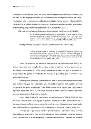 69 - ÁGUA: tratamento, efluentes e lodos
observado mortandade de peixes em escala significativa em uma das lagoas estudadas. No
entanto, o autor da pesquisa afirma que se fosse mensurar os impactos levando em conta a
mudança de pH e os índices dos padrões de normalidade, mesmo assim os valores extraídos
das amostras se encontram dentro dos padrões de normalidade preconizados pela Agência
Nacional de Aguas (ANA) e Resolução Conama 357/2005 (BRASIL, 2005).
O pH, parâmetro importante juntamente com outros, é utilizado como indicador:
[...] do grau de poluição, metabolismo de comunidades, ou ainda impactos em um
ecossistema aquático. As águas naturais apresentam pH entre 4 e 9 e, em geral,
quando o pH se aproxima de 9, ocorre a retirada de gás carbônico das águas por
algas no processo de fotossíntese. (ZUIN; IORATTI; MATHEUS, 2009, p. 4).
Outro parâmetro utilizado na pesquisa foi a Condutividade Elétrica (CE).
Trata-se de uma medida da habilidade de uma solução aquosa de conduzir uma
corrente elétrica devido à presença de íons. Varia com a concentração total de
substâncias ionizadas e dissolvidas na água, com a temperatura, com a mobilidade
dos íons, com a valência dos íons, com a valência dos íons e com as concentrações
real e relativa de cada íon. (CPRM, 2007, p. 8).
Assim, foi observado nas amostras coletadas que elas se evidenciaram dentro dos
limites toleráveis, com exceção de um dos pontos, o qual se mostrou acima do que
estabelece Emmanuel et al. (2009), ou seja, valores entre 297 a 324 S/cm equivalendo à
característica de grande concentração de mineral, o que indica que a amostra possui
atributos corrosivos.
Em termos de coliformes termotolerantes, tem-se que quando um grupo coliforme
está presente na água ele é visto como uma indicação de poluição com esgoto e provável
presença de bactérias patogênicas. Peres (2013) refere que a presença de coliformes na
água não representa, por si só, um perigo à saúde, e indica a possível presença de outros
organismos causadores de problema à saúde.
Assim, foi verificado que, com base na resolução Conama no
274, de 2000, que duas
das cinco amostras analisadas seguem os padrões estabelecidos. Mas ao ser observado os
outros pontos de análise e suas amostras, foram observados índices acima do preconizado,
logo evidenciando uma leve alteração dos índices entre os pontos de captação e descarte.
Com relação ao parâmetro Hidrólise de Diacetato de Fluoresceína (FDA) pôde ser
observado que as amostras mais sensíveis são as que foram coletadas junto aos locais de
maior concentração de matéria orgânica. O método da hidrólise de FDA pode nos fornecer
 