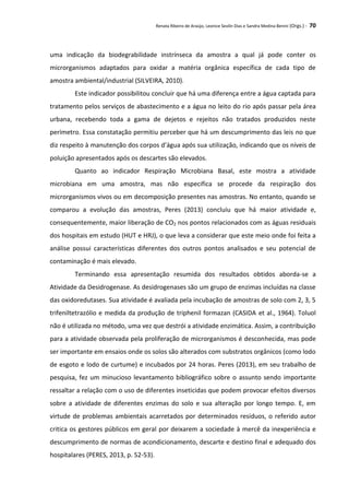 Renata Ribeiro de Araújo, Leonice Seolin Dias e Sandra Medina Benini (Orgs.) - 70
uma indicação da biodegrabilidade instrínseca da amostra a qual já pode conter os
microrganismos adaptados para oxidar a matéria orgânica específica de cada tipo de
amostra ambiental/industrial (SILVEIRA, 2010).
Este indicador possibilitou concluir que há uma diferença entre a água captada para
tratamento pelos serviços de abastecimento e a água no leito do rio após passar pela área
urbana, recebendo toda a gama de dejetos e rejeitos não tratados produzidos neste
perímetro. Essa constatação permitiu perceber que há um descumprimento das leis no que
diz respeito à manutenção dos corpos d’água após sua utilização, indicando que os níveis de
poluição apresentados após os descartes são elevados.
Quanto ao indicador Respiração Microbiana Basal, este mostra a atividade
microbiana em uma amostra, mas não especifica se procede da respiração dos
microrganismos vivos ou em decomposição presentes nas amostras. No entanto, quando se
comparou a evolução das amostras, Peres (2013) concluiu que há maior atividade e,
consequentemente, maior liberação de CO2 nos pontos relacionados com as águas residuais
dos hospitais em estudo (HUT e HRJ), o que leva a considerar que este meio onde foi feita a
análise possui características diferentes dos outros pontos analisados e seu potencial de
contaminação é mais elevado.
Terminando essa apresentação resumida dos resultados obtidos aborda-se a
Atividade da Desidrogenase. As desidrogenases são um grupo de enzimas incluídas na classe
das oxidoredutases. Sua atividade é avaliada pela incubação de amostras de solo com 2, 3, 5
trifeniltetrazólio e medida da produção de triphenil formazan (CASIDA et al., 1964). Toluol
não é utilizada no método, uma vez que destrói a atividade enzimática. Assim, a contribuição
para a atividade observada pela proliferação de microrganismos é desconhecida, mas pode
ser importante em ensaios onde os solos são alterados com substratos orgânicos (como lodo
de esgoto e lodo de curtume) e incubados por 24 horas. Peres (2013), em seu trabalho de
pesquisa, fez um minucioso levantamento bibliográfico sobre o assunto sendo importante
ressaltar a relação com o uso de diferentes inseticidas que podem provocar efeitos diversos
sobre a atividade de diferentes enzimas do solo e sua alteração por longo tempo. E, em
virtude de problemas ambientais acarretados por determinados resíduos, o referido autor
critica os gestores públicos em geral por deixarem a sociedade à mercê da inexperiência e
descumprimento de normas de acondicionamento, descarte e destino final e adequado dos
hospitalares (PERES, 2013, p. 52-53).
 